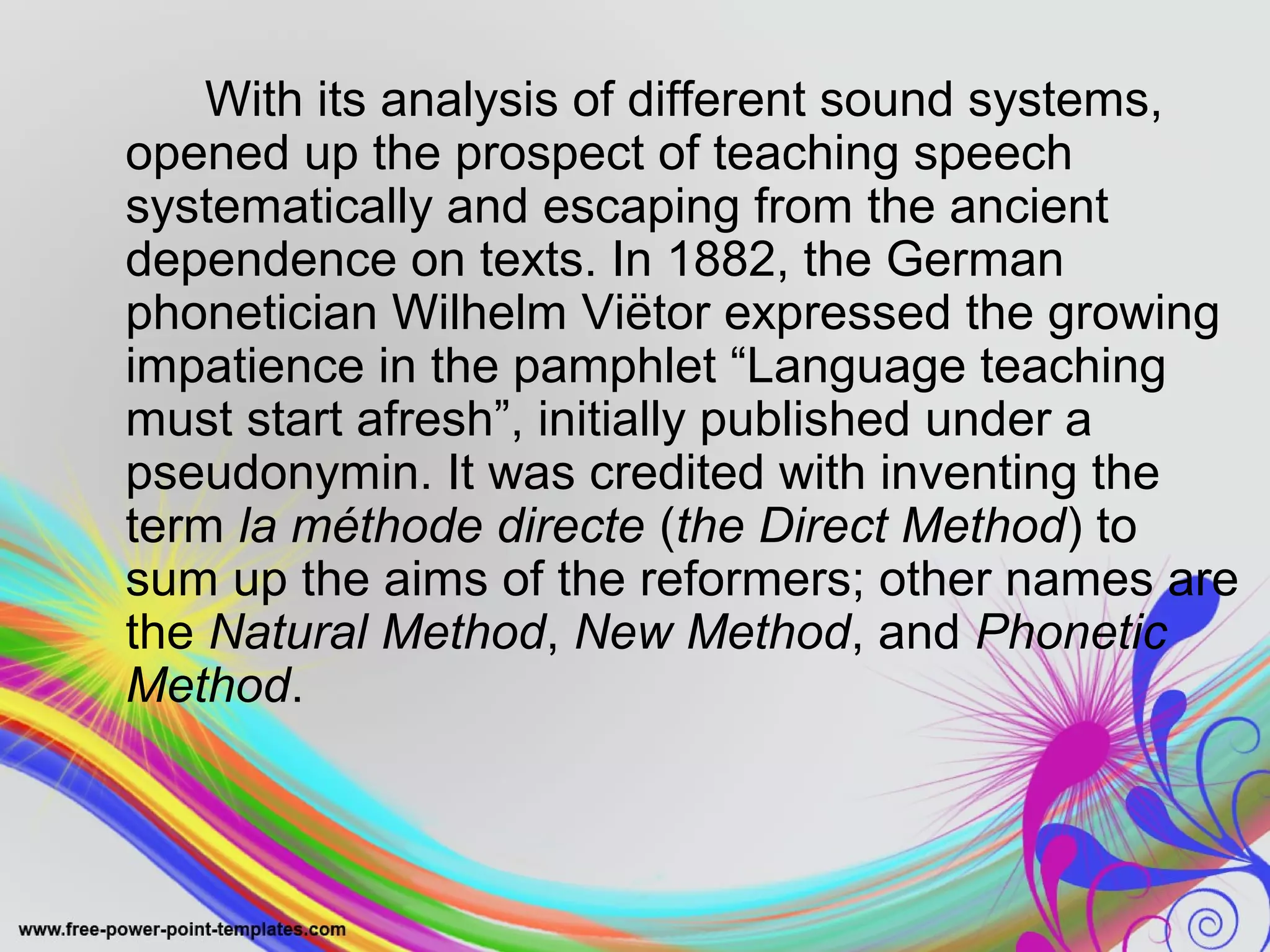 With its analysis of different sound systems, 
opened up the prospect of teaching speech 
systematically and escaping from the ancient 
dependence on texts. In 1882, the German 
phonetician Wilhelm Viëtor expressed the growing 
impatience in the pamphlet “Language teaching 
must start afresh”, initially published under a 
pseudonymin. It was credited with inventing the 
term la méthode directe (the Direct Method) to 
sum up the aims of the reformers; other names are 
the Natural Method, New Method, and Phonetic 
Method. 
 