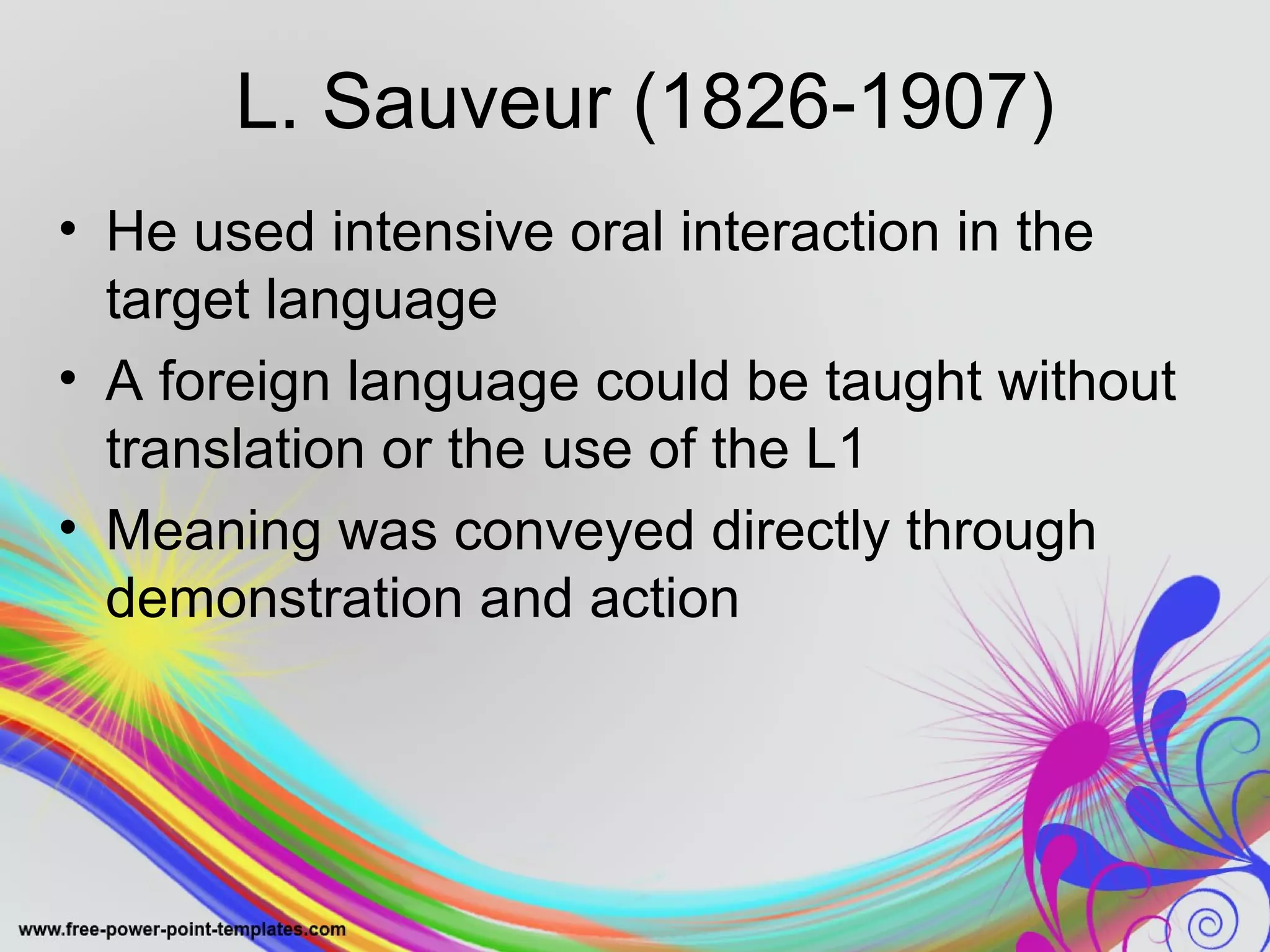 L. Sauveur (1826-1907) 
• He used intensive oral interaction in the 
target language 
• A foreign language could be taught without 
translation or the use of the L1 
• Meaning was conveyed directly through 
demonstration and action 
 