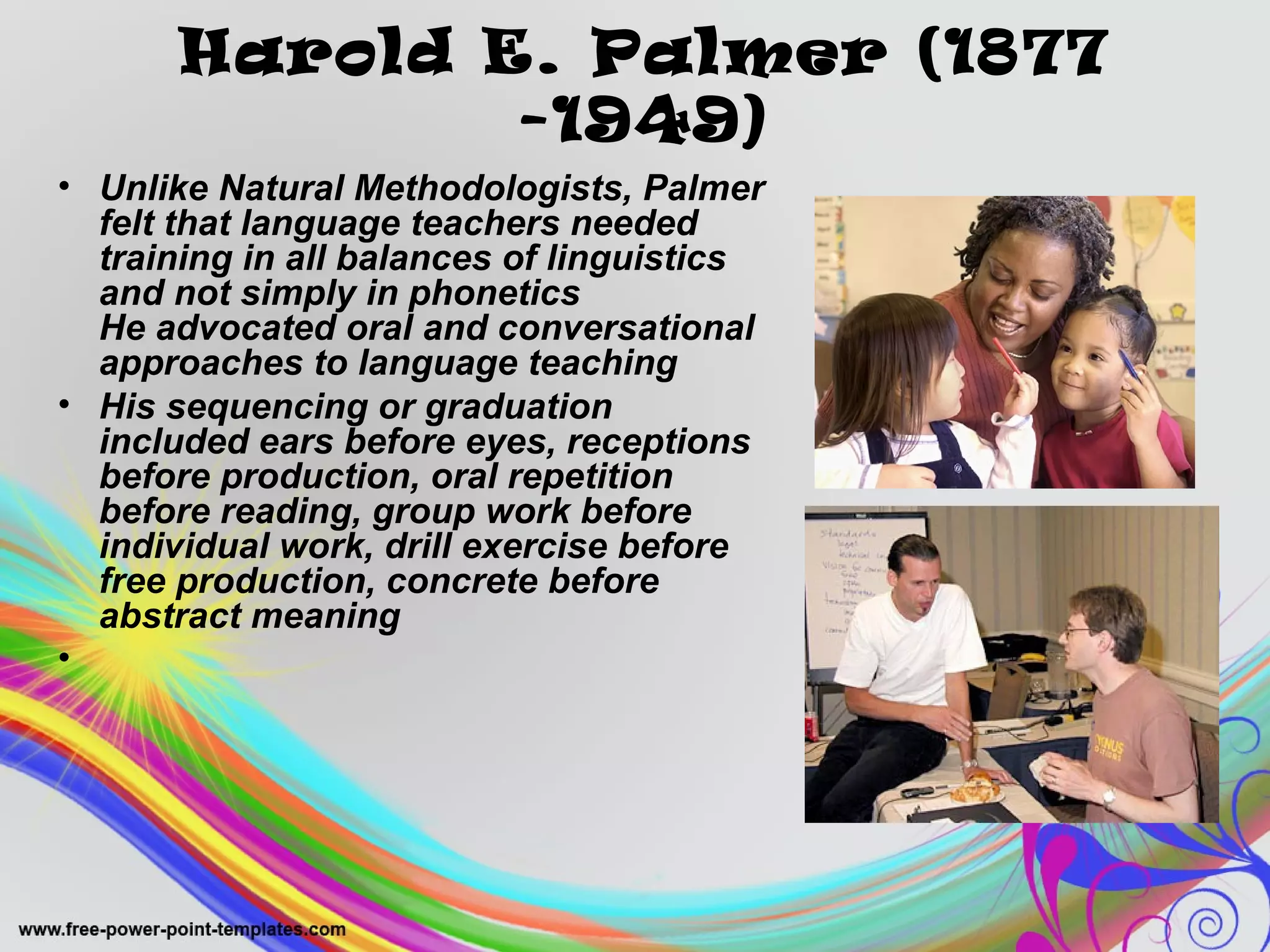 Harold E. Palmer (1877 
-1949) 
• Unlike Natural Methodologists, Palmer 
felt that language teachers needed 
training in all balances of linguistics 
and not simply in phonetics 
He advocated oral and conversational 
approaches to language teaching 
• His sequencing or graduation 
included ears before eyes, receptions 
before production, oral repetition 
before reading, group work before 
individual work, drill exercise before 
free production, concrete before 
abstract meaning 
• 
 