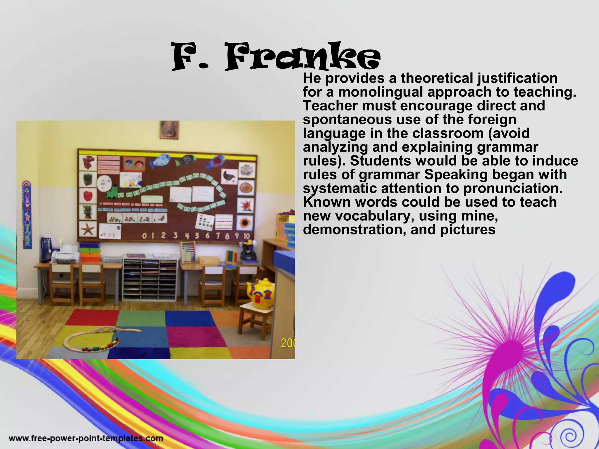 F. Franke 
He provides a theoretical justification 
for a monolingual approach to teaching. 
Teacher must encourage direct and 
spontaneous use of the foreign 
language in the classroom (avoid 
analyzing and explaining grammar 
rules). Students would be able to induce 
rules of grammar Speaking began with 
systematic attention to pronunciation. 
Known words could be used to teach 
new vocabulary, using mine, 
demonstration, and pictures 
 