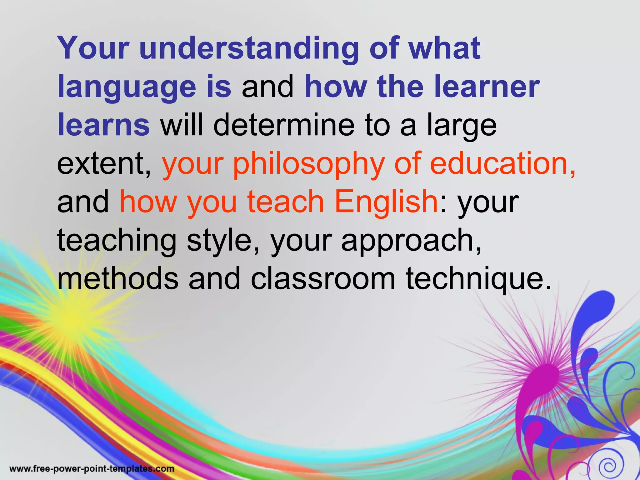 Your understanding of what 
language is and how the learner 
learns will determine to a large 
extent, your philosophy of education, 
and how you teach English: your 
teaching style, your approach, 
methods and classroom technique. 
 