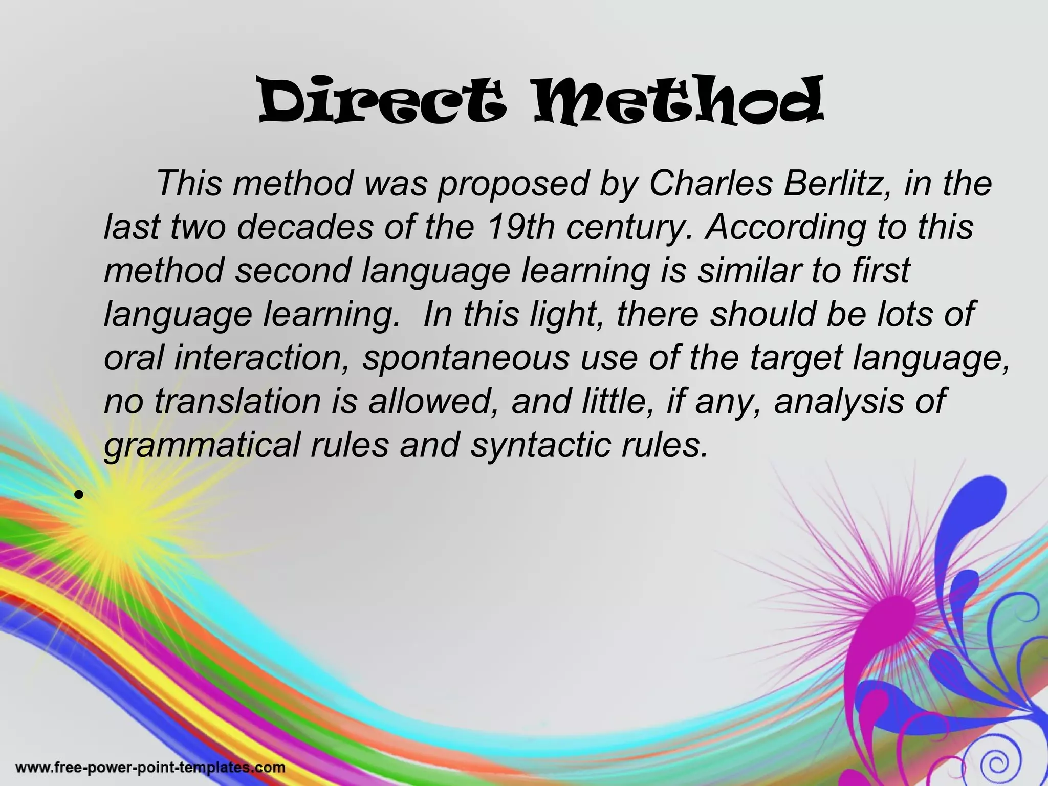 Direct Method 
This method was proposed by Charles Berlitz, in the 
last two decades of the 19th century. According to this 
method second language learning is similar to first 
language learning. In this light, there should be lots of 
oral interaction, spontaneous use of the target language, 
no translation is allowed, and little, if any, analysis of 
grammatical rules and syntactic rules. 
• 
 