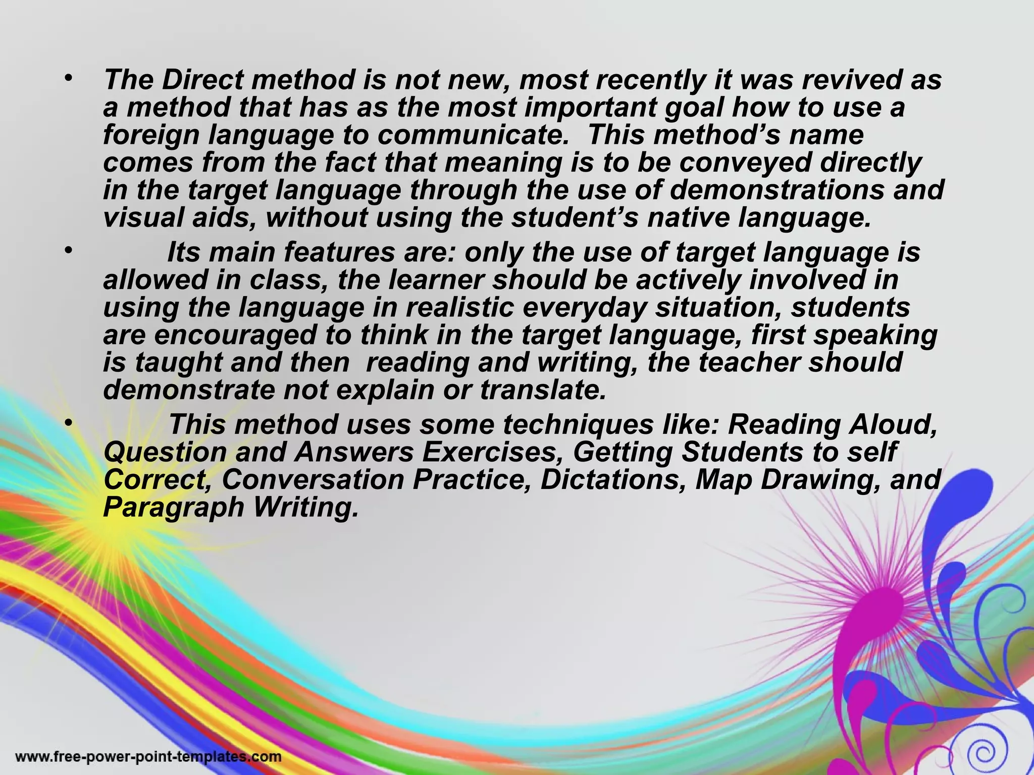 • The Direct method is not new, most recently it was revived as 
a method that has as the most important goal how to use a 
foreign language to communicate. This method’s name 
comes from the fact that meaning is to be conveyed directly 
in the target language through the use of demonstrations and 
visual aids, without using the student’s native language. 
• Its main features are: only the use of target language is 
allowed in class, the learner should be actively involved in 
using the language in realistic everyday situation, students 
are encouraged to think in the target language, first speaking 
is taught and then reading and writing, the teacher should 
demonstrate not explain or translate. 
• This method uses some techniques like: Reading Aloud, 
Question and Answers Exercises, Getting Students to self 
Correct, Conversation Practice, Dictations, Map Drawing, and 
Paragraph Writing. 
 