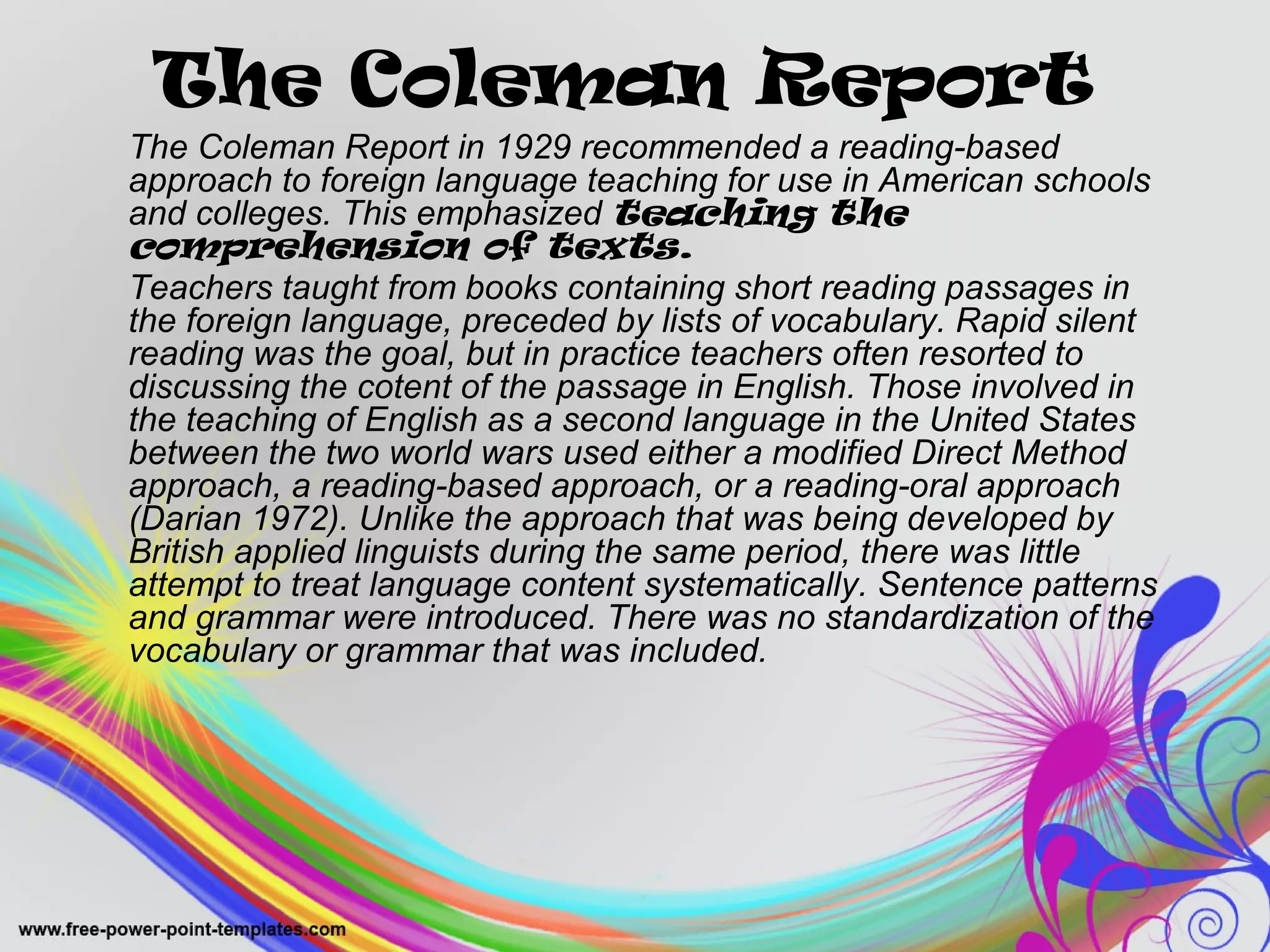 The Coleman Report 
The Coleman Report in 1929 recommended a reading-based 
approach to foreign language teaching for use in American schools 
and colleges. This emphasized teaching the 
comprehension of texts. 
Teachers taught from books containing short reading passages in 
the foreign language, preceded by lists of vocabulary. Rapid silent 
reading was the goal, but in practice teachers often resorted to 
discussing the cotent of the passage in English. Those involved in 
the teaching of English as a second language in the United States 
between the two world wars used either a modified Direct Method 
approach, a reading-based approach, or a reading-oral approach 
(Darian 1972). Unlike the approach that was being developed by 
British applied linguists during the same period, there was little 
attempt to treat language content systematically. Sentence patterns 
and grammar were introduced. There was no standardization of the 
vocabulary or grammar that was included. 
 