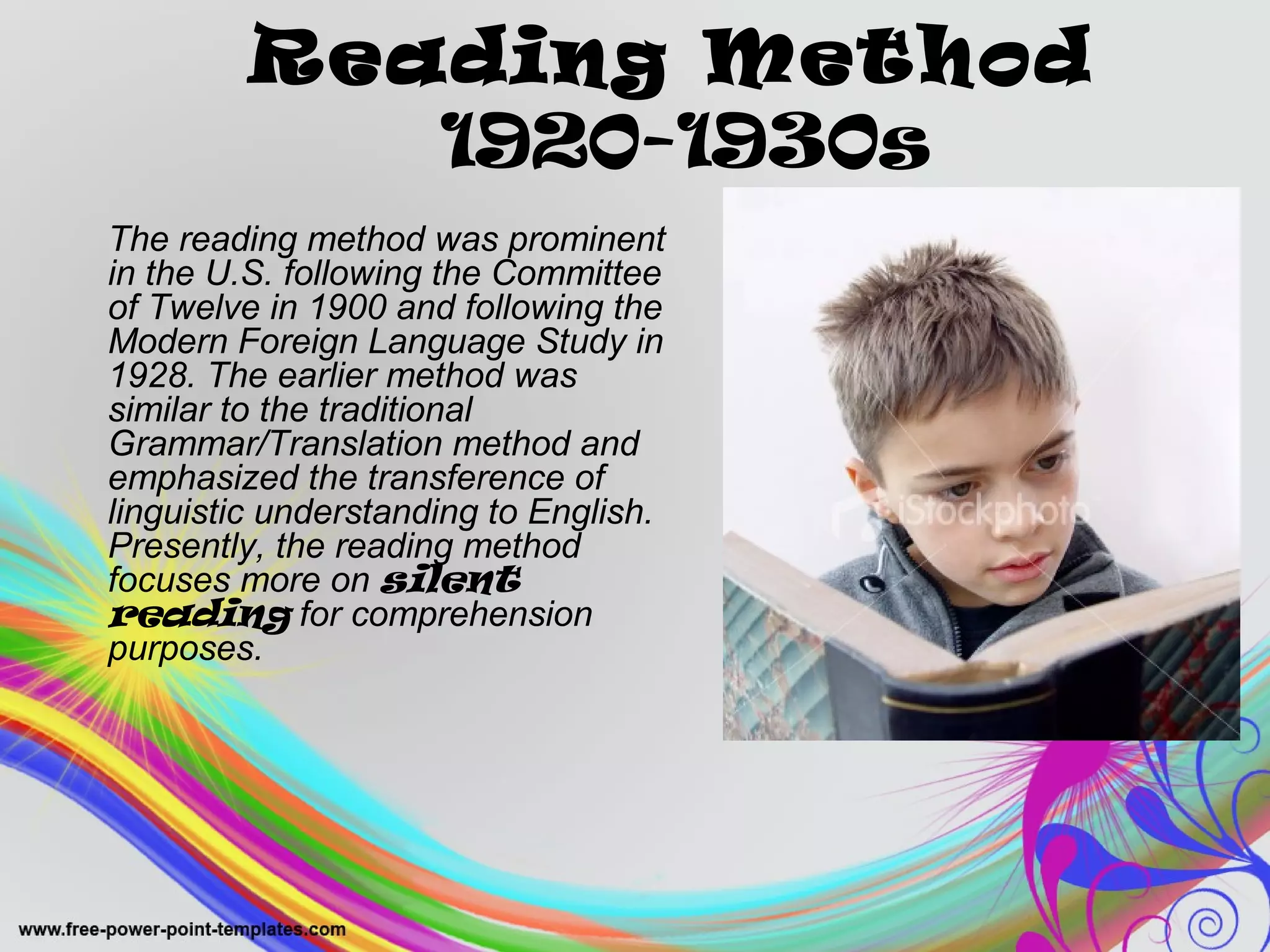 Reading Method 
1920-1930s 
The reading method was prominent 
in the U.S. following the Committee 
of Twelve in 1900 and following the 
Modern Foreign Language Study in 
1928. The earlier method was 
similar to the traditional 
Grammar/Translation method and 
emphasized the transference of 
linguistic understanding to English. 
Presently, the reading method 
focuses more on silent 
reading for comprehension 
purposes. 
 