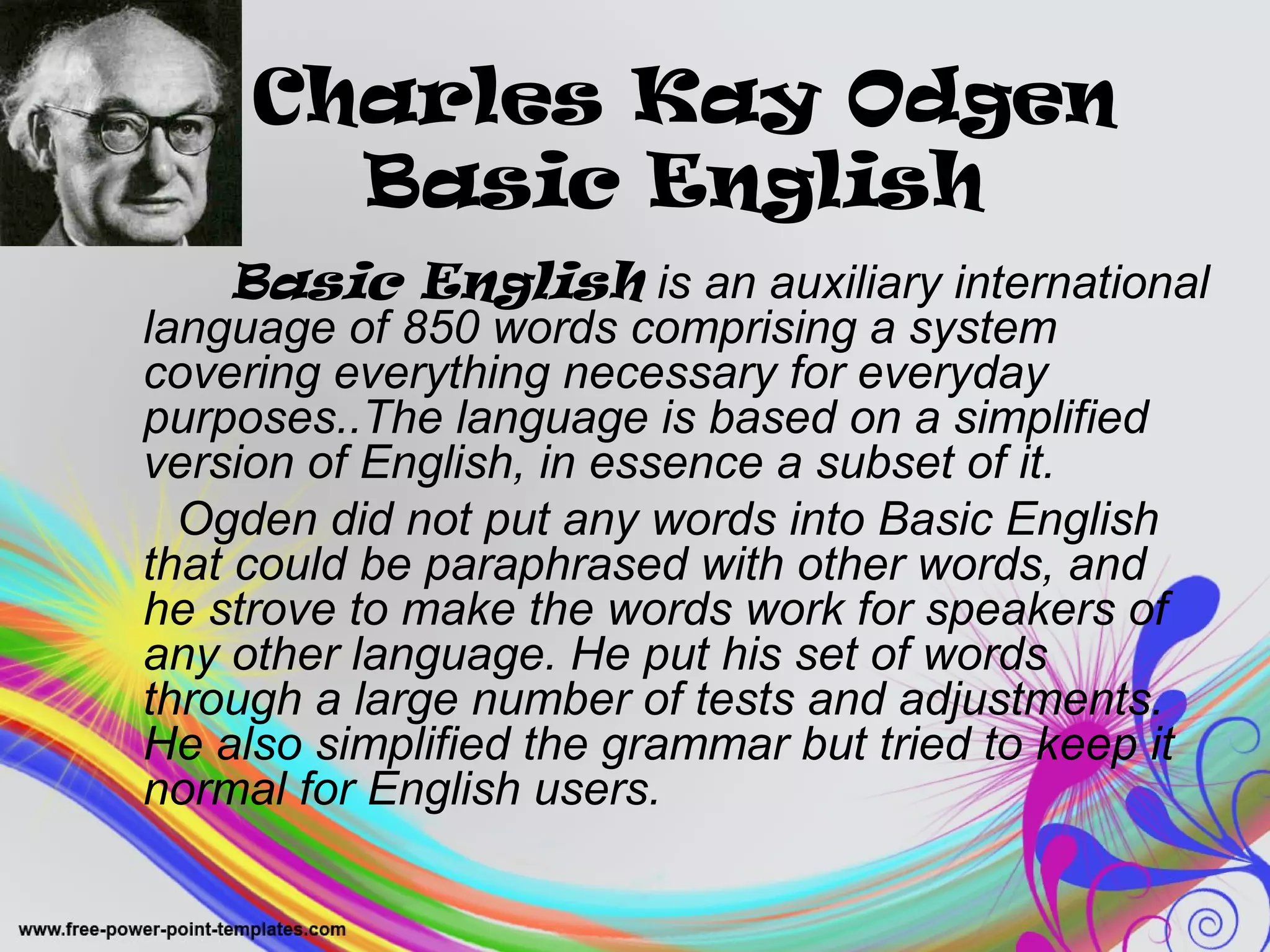 Charles Kay Odgen 
Basic English 
Basic English is an auxiliary international 
language of 850 words comprising a system 
covering everything necessary for everyday 
purposes..The language is based on a simplified 
version of English, in essence a subset of it. 
Ogden did not put any words into Basic English 
that could be paraphrased with other words, and 
he strove to make the words work for speakers of 
any other language. He put his set of words 
through a large number of tests and adjustments. 
He also simplified the grammar but tried to keep it 
normal for English users. 
 