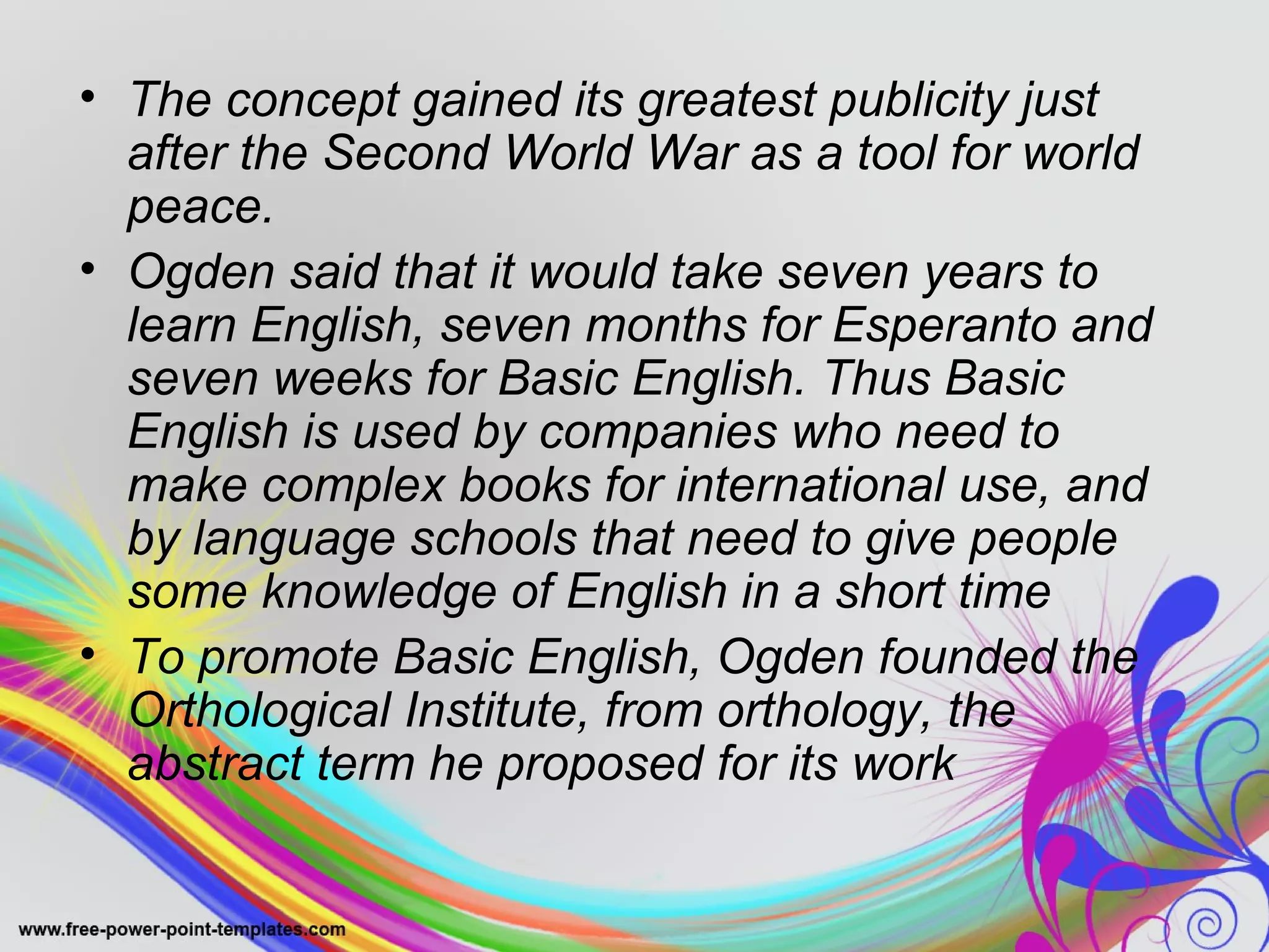 • The concept gained its greatest publicity just 
after the Second World War as a tool for world 
peace. 
• Ogden said that it would take seven years to 
learn English, seven months for Esperanto and 
seven weeks for Basic English. Thus Basic 
English is used by companies who need to 
make complex books for international use, and 
by language schools that need to give people 
some knowledge of English in a short time 
• To promote Basic English, Ogden founded the 
Orthological Institute, from orthology, the 
abstract term he proposed for its work 
 