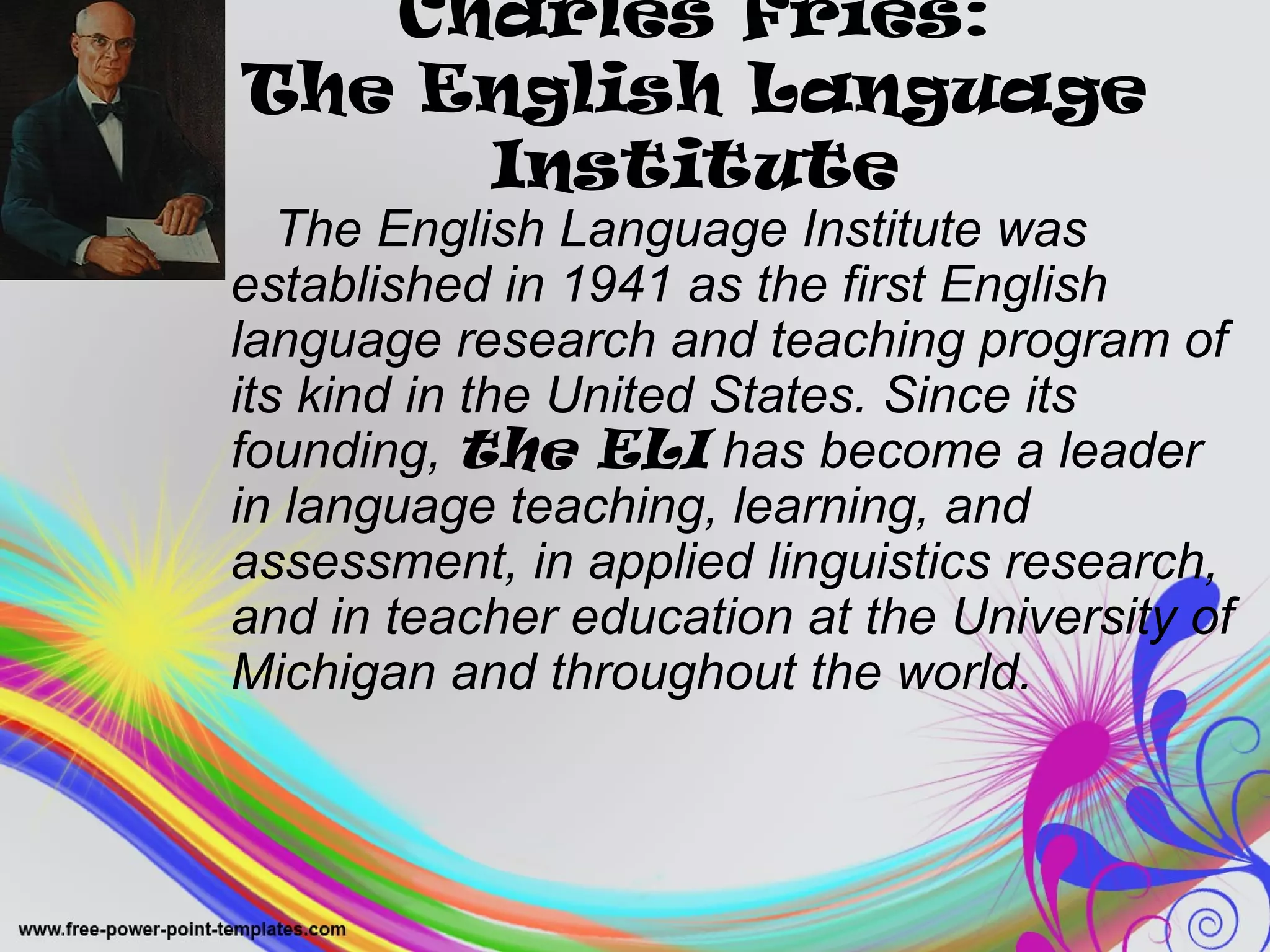Charles Fries: 
The English Language 
Institute 
The English Language Institute was 
established in 1941 as the first English 
language research and teaching program of 
its kind in the United States. Since its 
founding, the ELI has become a leader 
in language teaching, learning, and 
assessment, in applied linguistics research, 
and in teacher education at the University of 
Michigan and throughout the world. 
 
