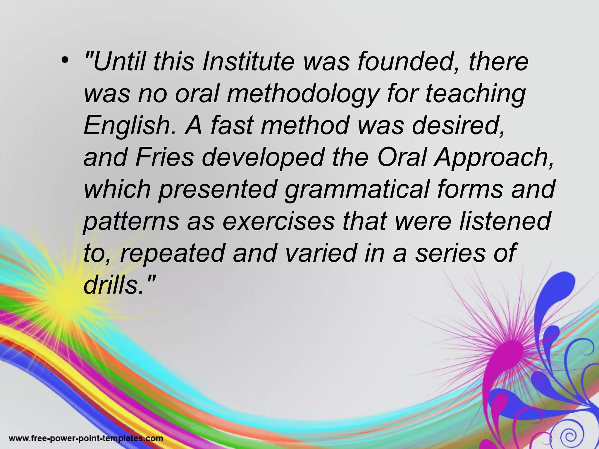 • "Until this Institute was founded, there 
was no oral methodology for teaching 
English. A fast method was desired, 
and Fries developed the Oral Approach, 
which presented grammatical forms and 
patterns as exercises that were listened 
to, repeated and varied in a series of 
drills." 
 