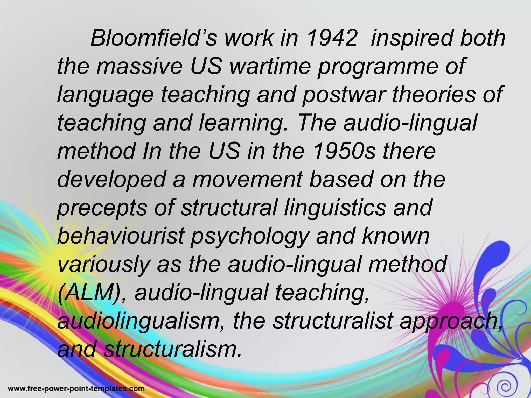 Bloomfield’s work in 1942 inspired both 
the massive US wartime programme of 
language teaching and postwar theories of 
teaching and learning. The audio-lingual 
method In the US in the 1950s there 
developed a movement based on the 
precepts of structural linguistics and 
behaviourist psychology and known 
variously as the audio-lingual method 
(ALM), audio-lingual teaching, 
audiolingualism, the structuralist approach, 
and structuralism. 
 