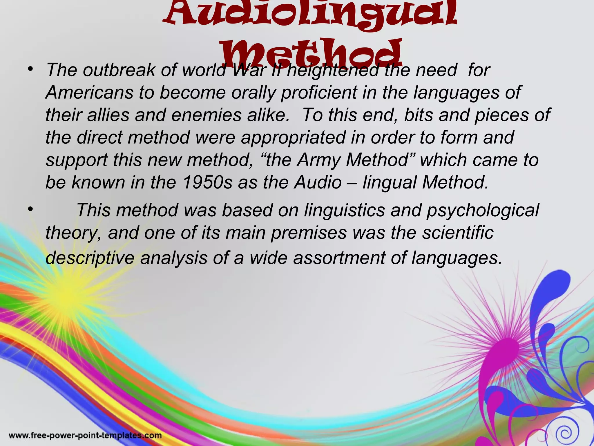 Audiolingual 
Method • The outbreak of world War II heightened the need for 
Americans to become orally proficient in the languages of 
their allies and enemies alike. To this end, bits and pieces of 
the direct method were appropriated in order to form and 
support this new method, “the Army Method” which came to 
be known in the 1950s as the Audio – lingual Method. 
• This method was based on linguistics and psychological 
theory, and one of its main premises was the scientific 
descriptive analysis of a wide assortment of languages. 
 