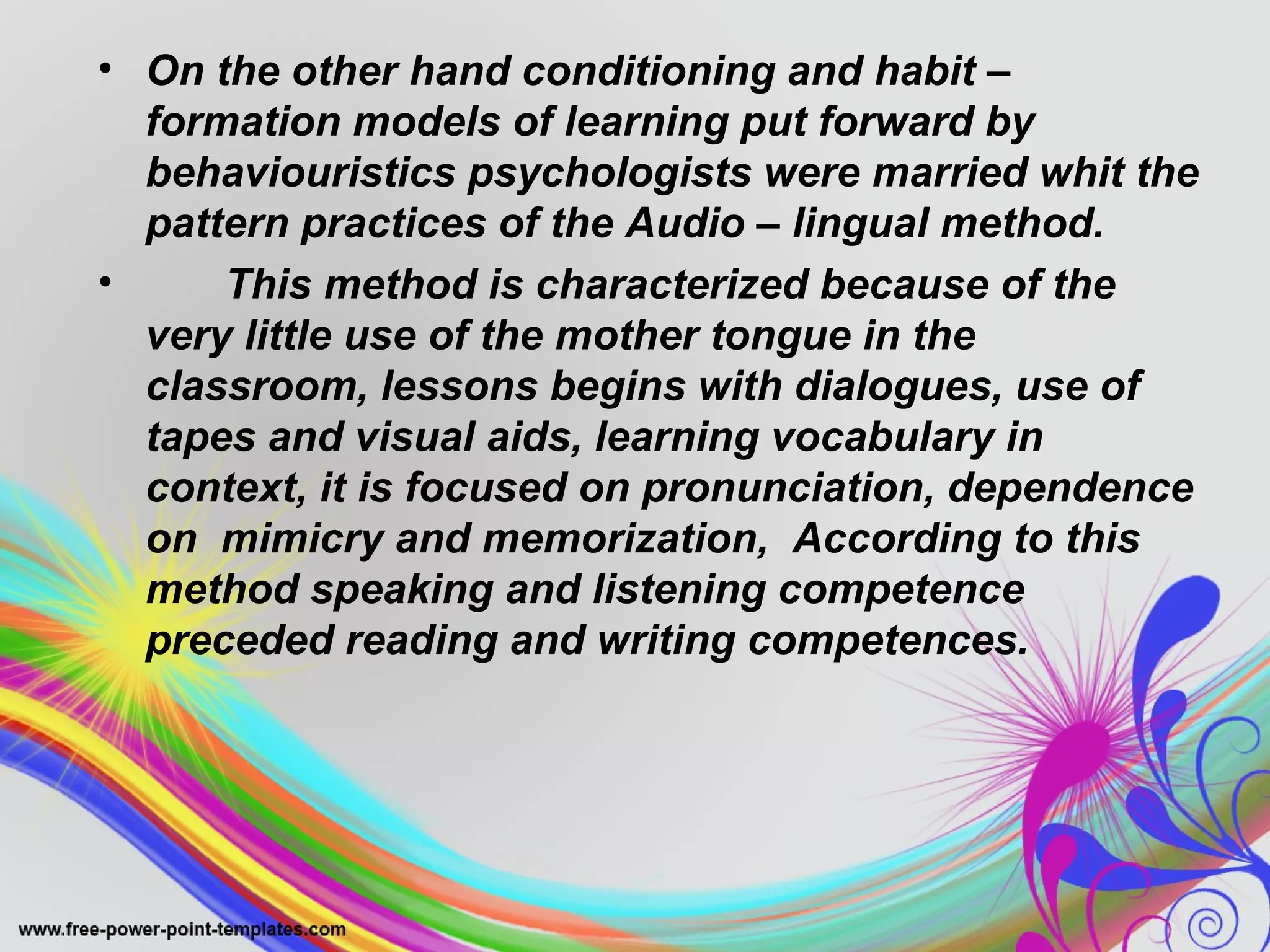 • On the other hand conditioning and habit – 
formation models of learning put forward by 
behaviouristics psychologists were married whit the 
pattern practices of the Audio – lingual method. 
• This method is characterized because of the 
very little use of the mother tongue in the 
classroom, lessons begins with dialogues, use of 
tapes and visual aids, learning vocabulary in 
context, it is focused on pronunciation, dependence 
on mimicry and memorization, According to this 
method speaking and listening competence 
preceded reading and writing competences. 
 