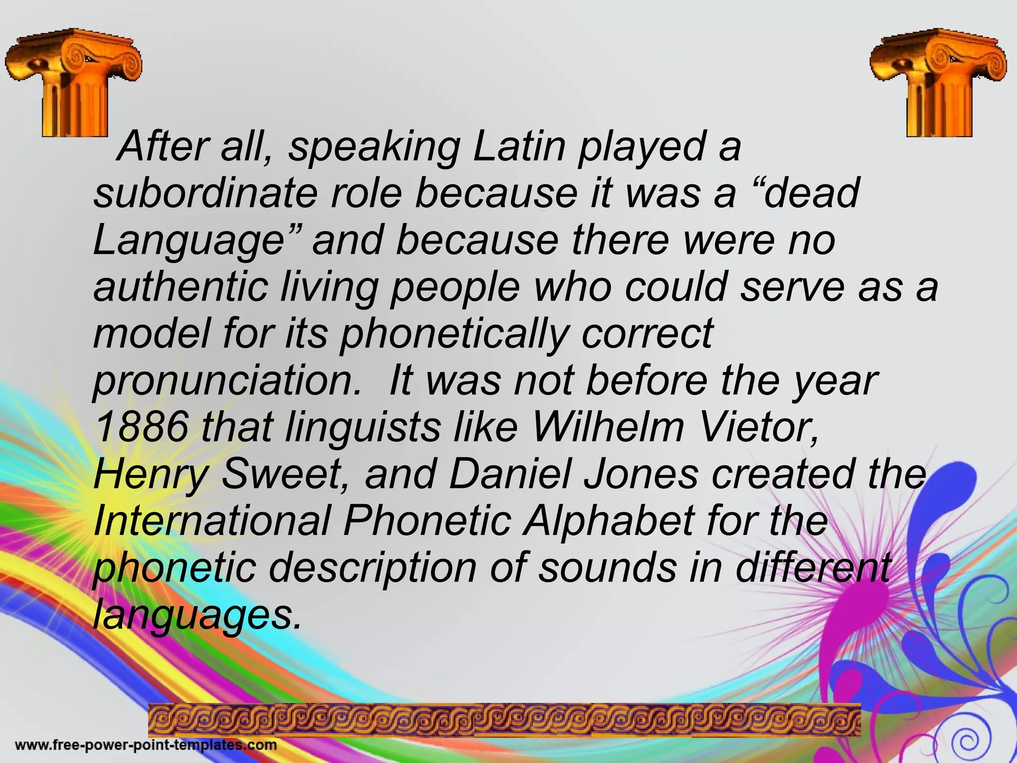 After all, speaking Latin played a 
subordinate role because it was a “dead 
Language” and because there were no 
authentic living people who could serve as a 
model for its phonetically correct 
pronunciation. It was not before the year 
1886 that linguists like Wilhelm Vietor, 
Henry Sweet, and Daniel Jones created the 
International Phonetic Alphabet for the 
phonetic description of sounds in different 
languages. 
 