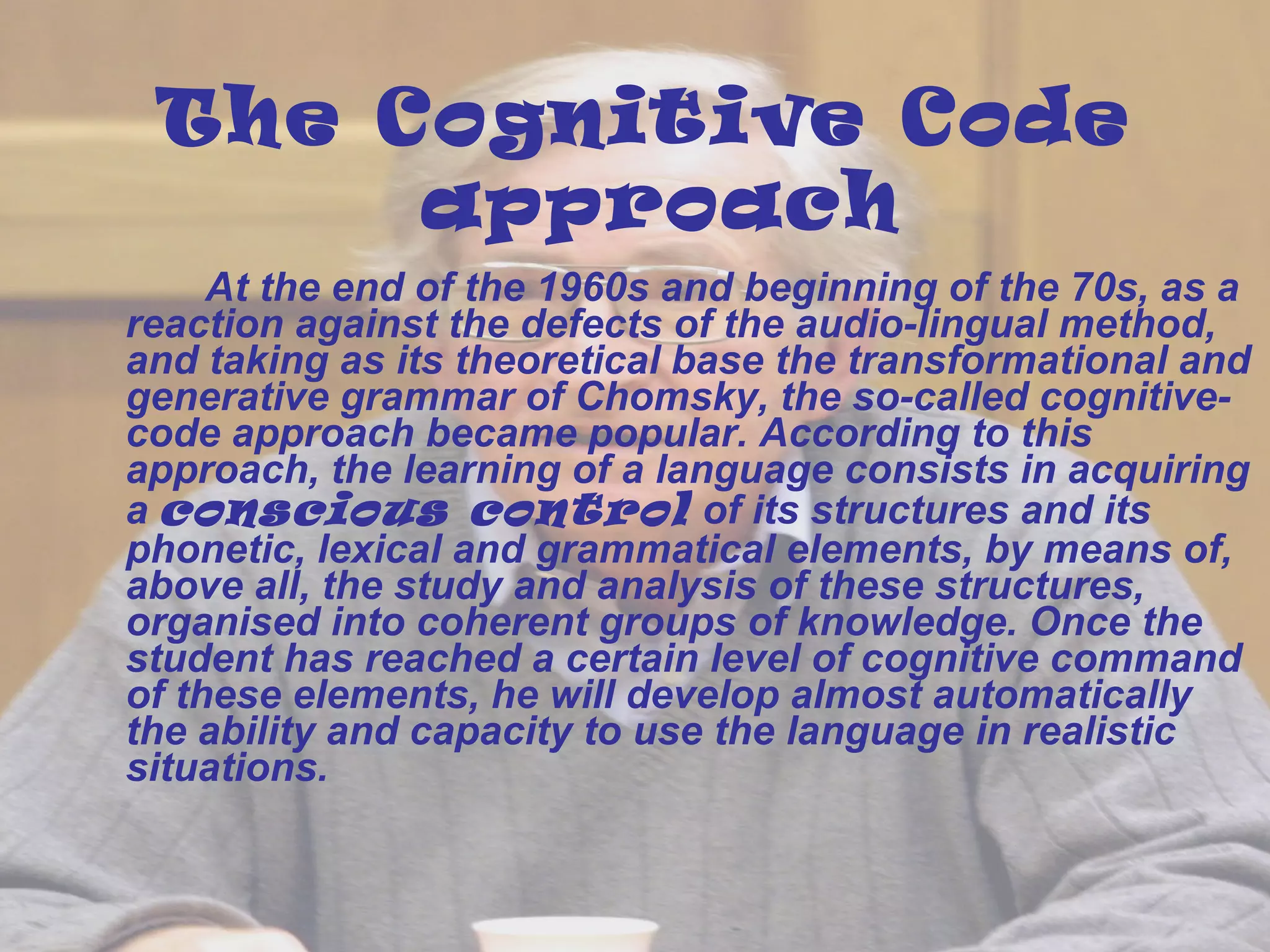 The Cognitive Code 
approach 
At the end of the 1960s and beginning of the 70s, as a 
reaction against the defects of the audio-lingual method, 
and taking as its theoretical base the transformational and 
generative grammar of Chomsky, the so-called cognitive-code 
approach became popular. According to this 
approach, the learning of a language consists in acquiring 
a conscious control of its structures and its 
phonetic, lexical and grammatical elements, by means of, 
above all, the study and analysis of these structures, 
organised into coherent groups of knowledge. Once the 
student has reached a certain level of cognitive command 
of these elements, he will develop almost automatically 
the ability and capacity to use the language in realistic 
situations. 
 