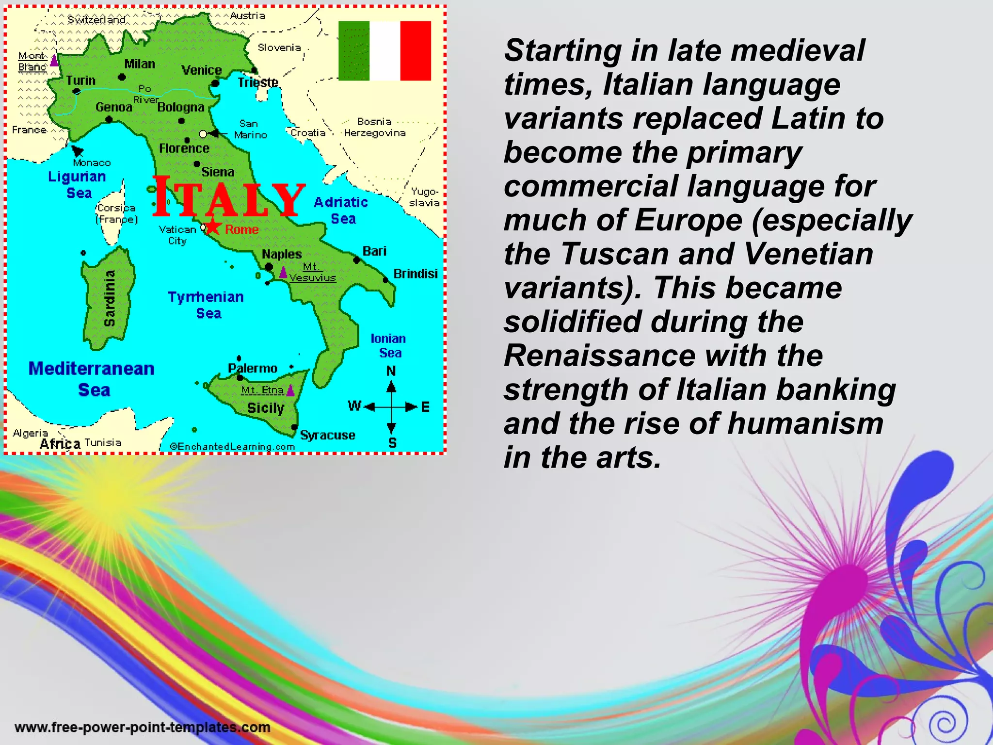 Starting in late medieval 
times, Italian language 
variants replaced Latin to 
become the primary 
commercial language for 
much of Europe (especially 
the Tuscan and Venetian 
variants). This became 
solidified during the 
Renaissance with the 
strength of Italian banking 
and the rise of humanism 
in the arts. 
 