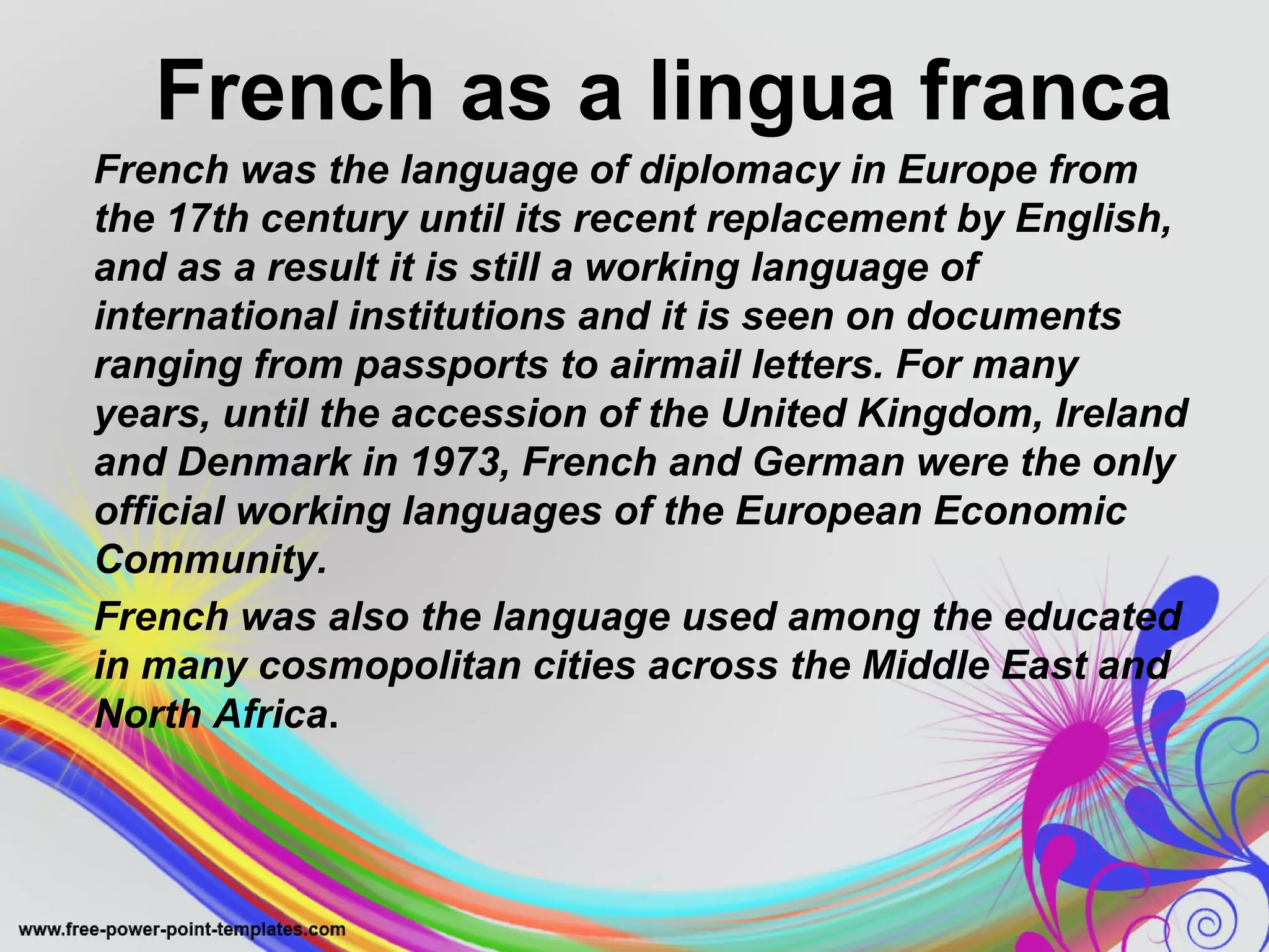 French as a lingua franca 
French was the language of diplomacy in Europe from 
the 17th century until its recent replacement by English, 
and as a result it is still a working language of 
international institutions and it is seen on documents 
ranging from passports to airmail letters. For many 
years, until the accession of the United Kingdom, Ireland 
and Denmark in 1973, French and German were the only 
official working languages of the European Economic 
Community. 
French was also the language used among the educated 
in many cosmopolitan cities across the Middle East and 
North Africa. 
 