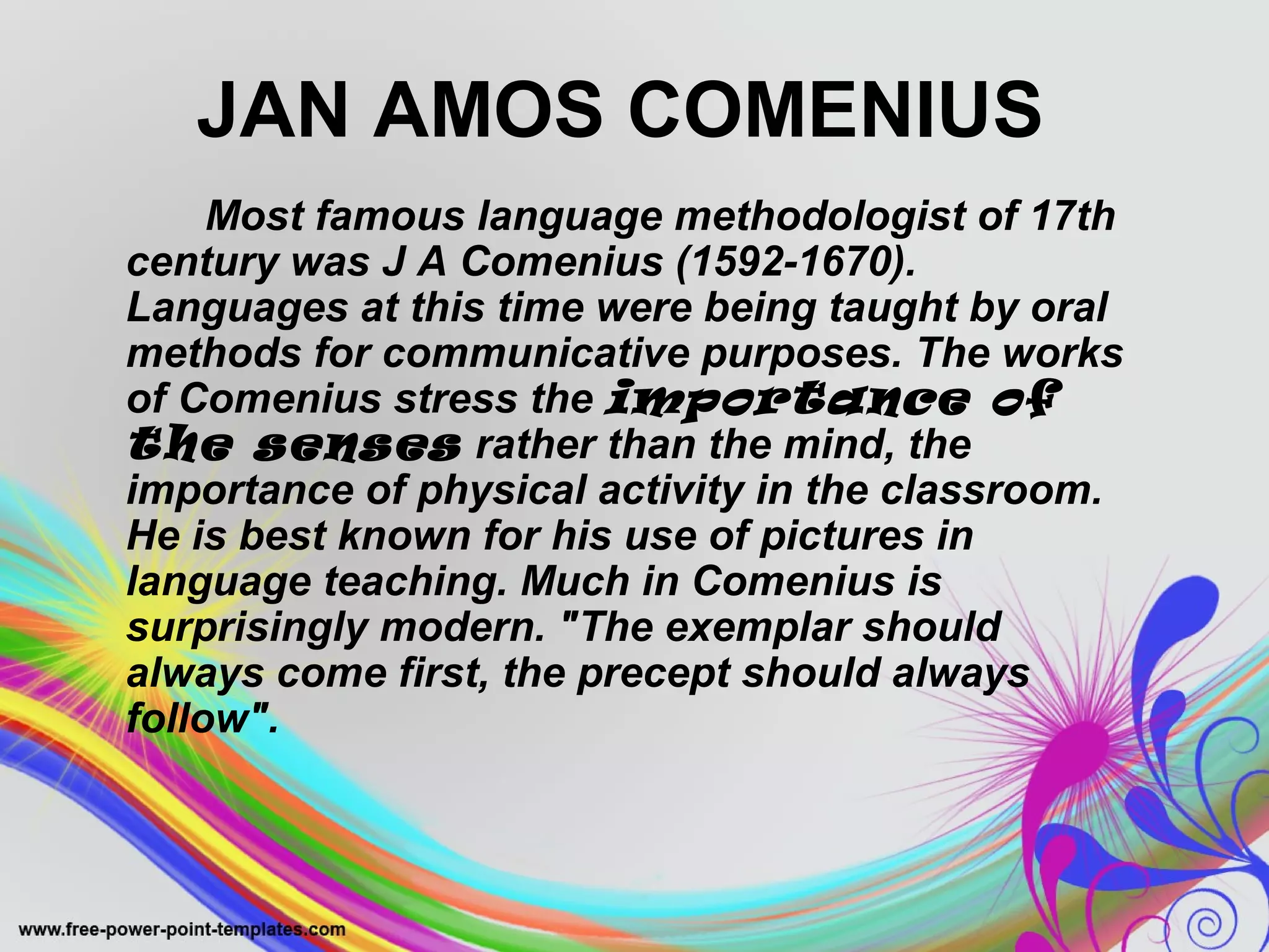 JAN AMOS COMENIUS 
Most famous language methodologist of 17th 
century was J A Comenius (1592-1670). 
Languages at this time were being taught by oral 
methods for communicative purposes. The works 
of Comenius stress the importance of 
the senses rather than the mind, the 
importance of physical activity in the classroom. 
He is best known for his use of pictures in 
language teaching. Much in Comenius is 
surprisingly modern. "The exemplar should 
always come first, the precept should always 
follow". 
 