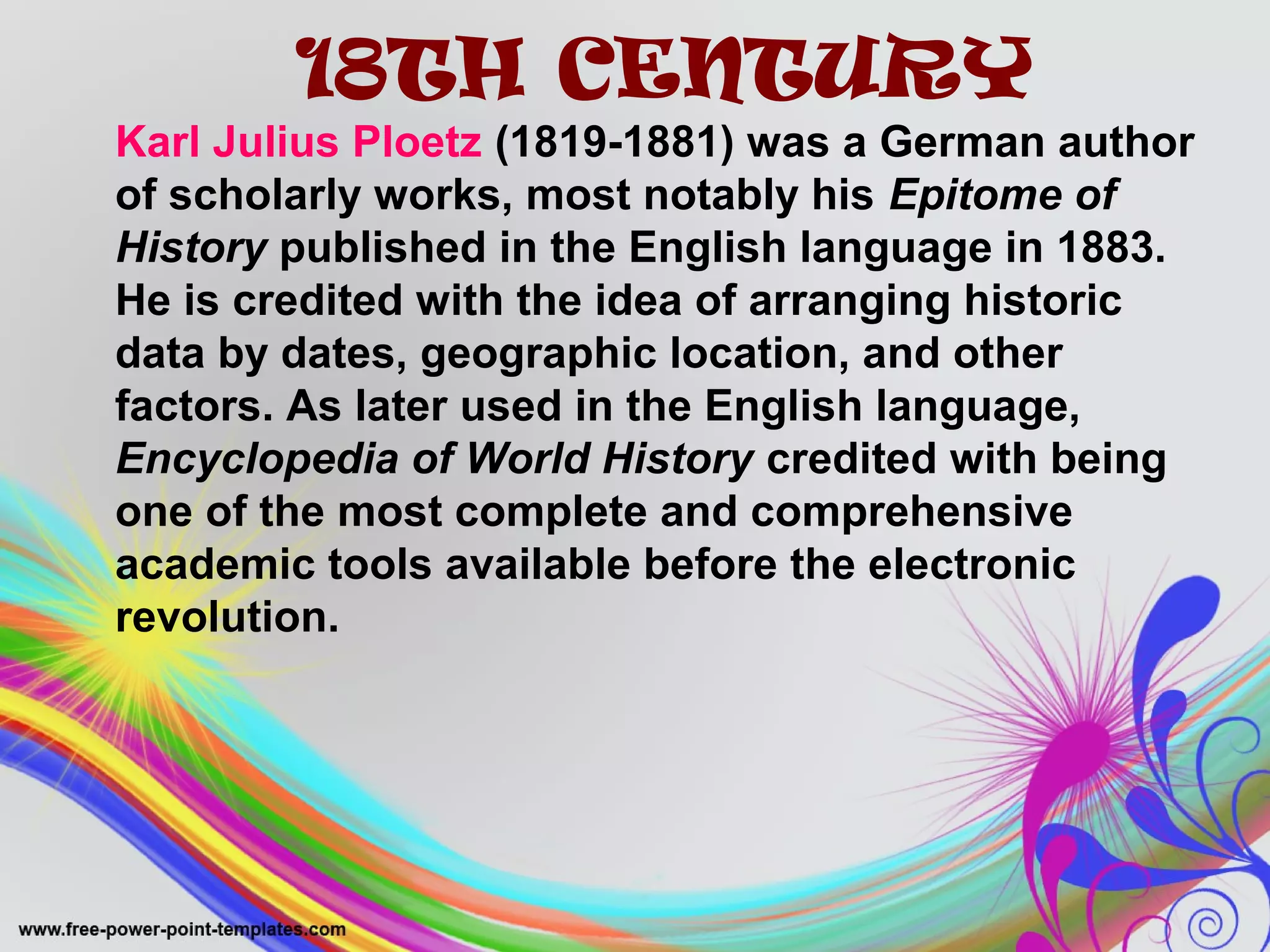 18TH CENTURY 
Karl Julius Ploetz (1819-1881) was a German author 
of scholarly works, most notably his Epitome of 
History published in the English language in 1883. 
He is credited with the idea of arranging historic 
data by dates, geographic location, and other 
factors. As later used in the English language, 
Encyclopedia of World History credited with being 
one of the most complete and comprehensive 
academic tools available before the electronic 
revolution. 
 
