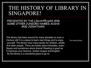 THE HISTORY OF LIBRARY IN SINGAPORE! PRESENTED BY THE  LIbrArPErsoN! AND SOME OTHER JUNIORS NAMED AISHA AND JONATHAN!  The library had been around for many decades or even a Century old! It is a place to learn new things and to enjoy yourself. The library have many books for children, adults And elder people. There are books about fairytales, outer- Space and sometimes about drama! Reading is good as It improves your Science, mother tongue and English. So the library is a wonderful place to go to. The national library 