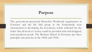 Purpose 
The government-sponsored Deutscher Werkbund organization in 
Germany and the De Stijl group in the Netherlands were 
instrumental in developing the movement, which reflected the the 
belief that all levels of society could be provided with well-designed, 
mass-produced goods. The Bauhaus School in Germany put these 
principles into practice in the 1920s and 1930s. 
 