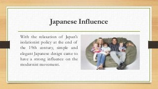 Japanese Influence 
With the relaxation of Japan's 
isolationist policy at the end of 
the 19th century, simple and 
elegant Japanese design came to 
have a strong influence on the 
modernist movement. 
 