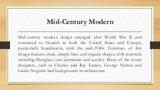 Mid-Century Modern 
Mid-century modern design emerged after World War II and 
continued to flourish in both the United States and Europe, 
particularly Scandinavia, until the mid-1960s. Furniture of this 
design features clean, simple lines and organic shapes, with materials 
including fiberglass, cast aluminum and acrylics. Many of the iconic 
designers, such as Charles and Ray Eames, George Nelson and 
Isamu Noguchi had backgrounds in architecture. 
 