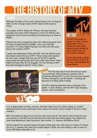 [1]
The MTV launched on
August 1st 1981, froms it
base in New York. it
started as music video
channel that is guided by
on air hosts known as
VJʼs (Video Jockeys).
In this case study I will go
from the debut of MTV all
the way to its breaking the
colour barrier.
Although the debut of the music channel was on the 1st August
1981, but the arrange meant of MTV dates further back to
1970s.
The creator of MTV, Robert W. Pittman, who later became
president and chief of MTV Networks. In the 70ʼs Pittman had
tested the music format by hosting and producing on a show on
WNBC.
Pittman then later changed his idea with a little persuasion from
the head of departments at WNBC. John Lack had help
promote a TV series called PopClips, this then over the years
lead to the creation of MTV.
“Ladies and Gentlemen, Rock and Roll” were the ofﬁcial words
that kicked started the era of MTV. These words were spoken
by John Lack, straight after this went to the MTV opening
scene.After the opening the ﬁrst music video was shown, Video
Killed the Radio Star by The Buggles. For the ﬁrst day of MTV
they had managed to play 87 music videos.
DEBUT
THEOPENINGThe ﬁrst idea was to have the famous words
“one small step” Neil Armstrong, however due to
Armstrong refusing MTV to use it the idea was scraped.
Yet they managed to use the Apollo 11 landing clip
because of it being public footage.
The MTV opening sequence was a montage of the
Apollo 11 moon landing, with the MTV logo changing
colours, fonts and textures.
VJʼs is abbreviation of Video Jockeyʼs, this term taken from DJʼs (Disc Jockeyʼs). As MTV
believed that the hosts would play music videos not records, which brought in the term Video
Jockeyʼs.
MTV had taken the idea of VJʼs from the radio show top 40. This lead to them hiring ﬁve men
and women to host MTV and to Introduce the video that were being played. The original ﬁve
were Nina Blackwood, Mark Goodman, Alan Hunter, J.J. Jackson and Martha Quinn.
All the original VJʼs became famous through hosting their own radio show or hosting TV shows.
All, but J.J. Jackson who died from a heart attack in 2004, are now hosting a radio a show on
Sirius XM Radio called 80ʼs on 8.
VJ’S
THEHISTORYOFMTV
INTRO
 