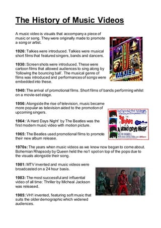 The History of Music Videos
A music video is visuals that accompanya piece of
music or song. They were originally made to promote
a song or artist.
1926: Talkies were introduced. Talkies were musical
short films that featured singers, bands and dancers.
1930: Screenshots were introduced. These were
cartoon films that allowed audiences to sing along by
‘following the bouncing ball’. The musical genre of
films was introduced and performancesof songs were
embeddedinto these.
1940: The arrival of promotional films. Short films of bands performing whilst
on a movie-setstage.
1956: Alongsidethe rise of television, music became
more popular as television aided to the promotionof
upcoming singers.
1964: ‘A Hard Days Night’ by The Beatles was the
first modern music video with motion picture.
1965: The Beatles used promotional films to promote
their new album release.
1970s:The years when music videos as we know now began to come about.
Bohemian Rhapsody by Queen held the no1 spoton top of the pops due to
the visuals alongside their song.
1981: MTV invented and music videos were
broadcasted on a 24 hour basis.
1983: The most successful and influential
video of all time: Thriller by Micheal Jackson
was released.
1985: VH1 invented, featuring soft music that
suits the olderdemographic which widened
audiences.
 