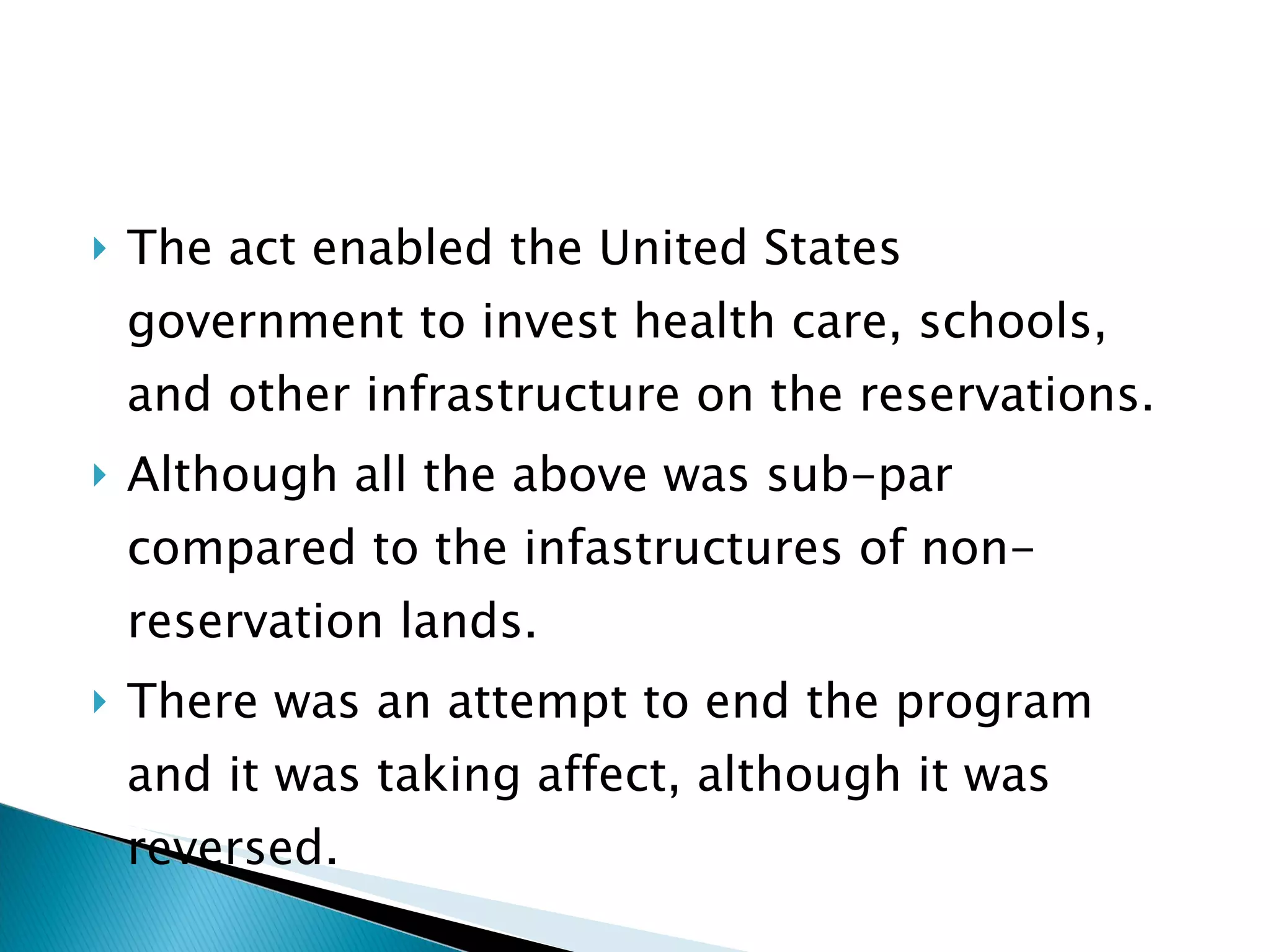The act enabled the United States government to invest health care, schools, and other infrastructure on the reservations. Although all the above was sub-par compared to the infastructures of non-reservation lands.  There was an attempt to end the program and it was taking affect, although it was reversed.  
