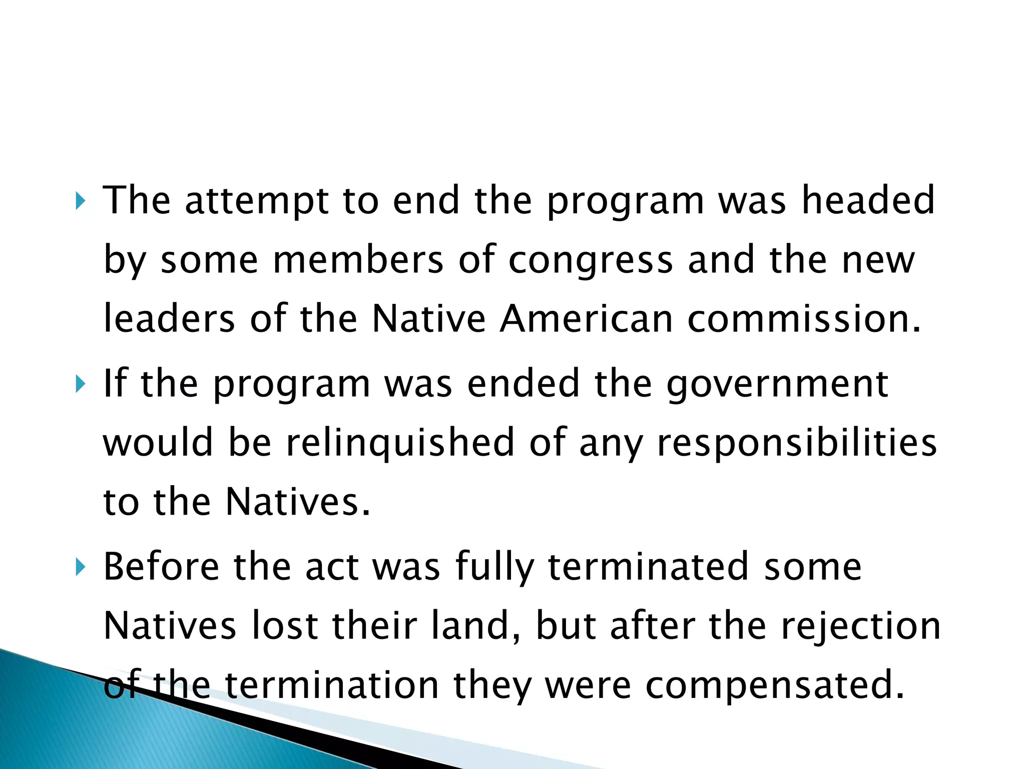 The attempt to end the program was headed by some members of congress and the new leaders of the Native American commission. If the program was ended the government would be relinquished of any responsibilities to the Natives.  Before the act was fully terminated some Natives lost their land, but after the rejection of the termination they were compensated.  