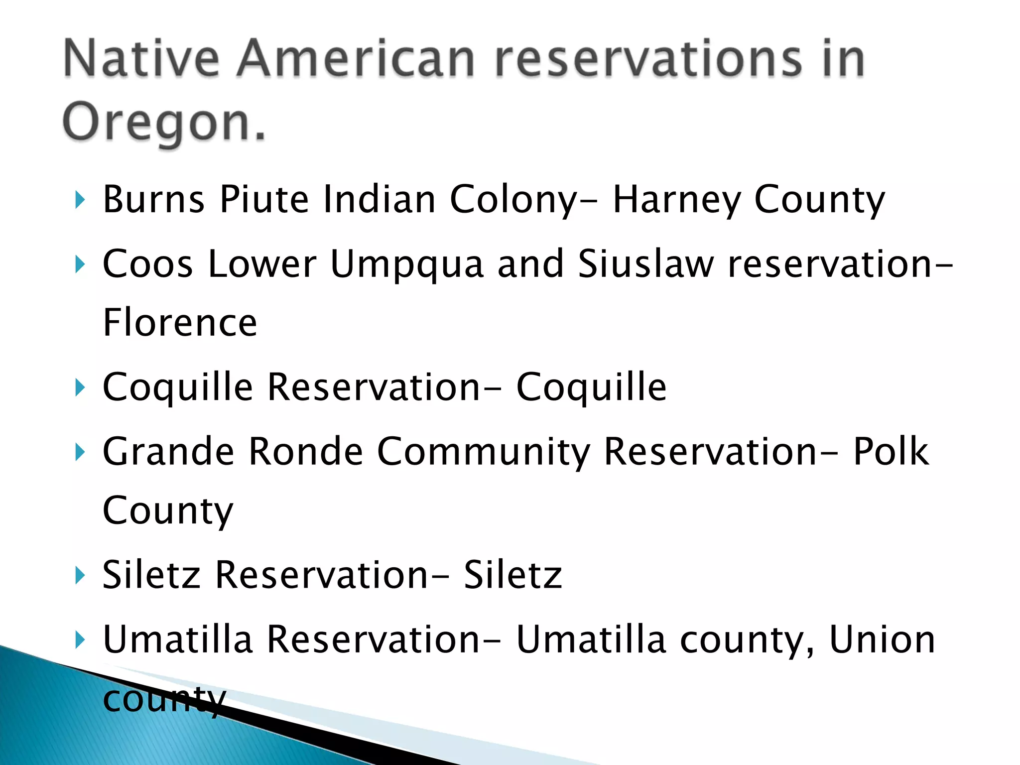 Burns Piute Indian Colony- Harney County Coos Lower Umpqua and Siuslaw reservation-Florence Coquille Reservation- Coquille  Grande Ronde Community Reservation- Polk County Siletz Reservation- Siletz  Umatilla Reservation- Umatilla county, Union county 