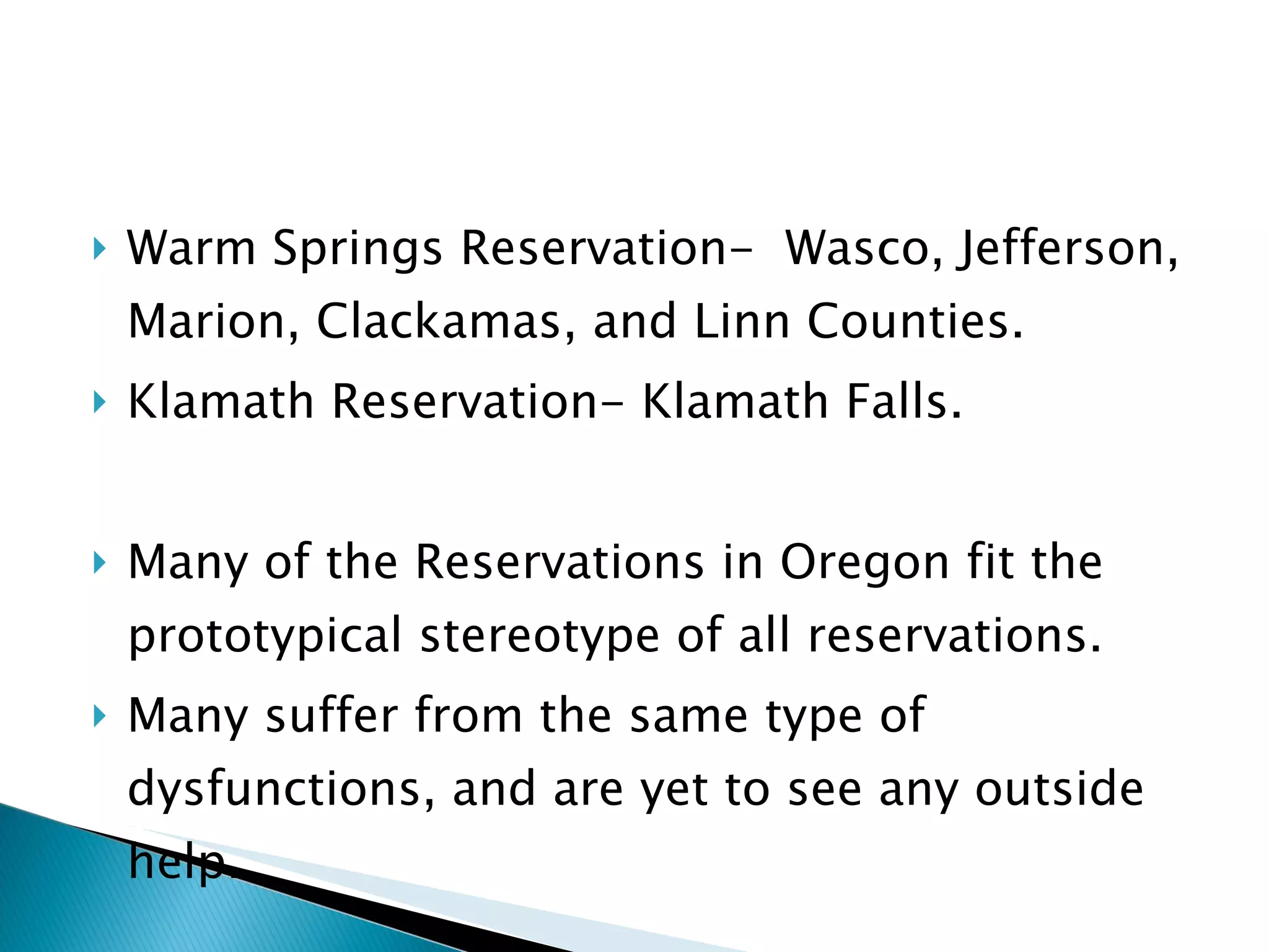 Warm Springs Reservation-  Wasco, Jefferson, Marion, Clackamas, and Linn Counties. Klamath Reservation- Klamath Falls.  Many of the Reservations in Oregon fit the prototypical stereotype of all reservations. Many suffer from the same type of dysfunctions, and are yet to see any outside help. 
