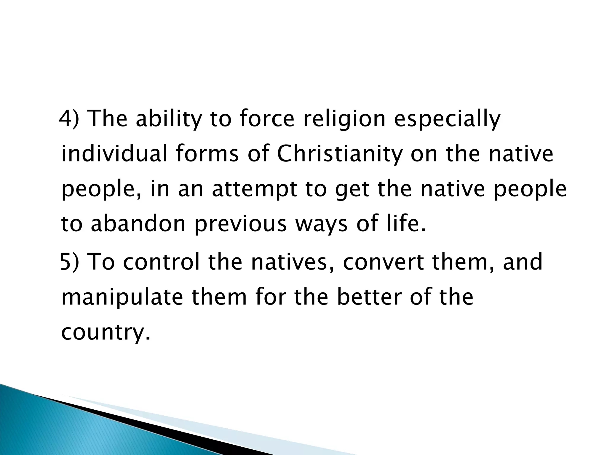 4) The ability to force religion especially individual forms of Christianity on the native people, in an attempt to get the native people to abandon previous ways of life. 5) To control the natives, convert them, and manipulate them for the better of the country.  