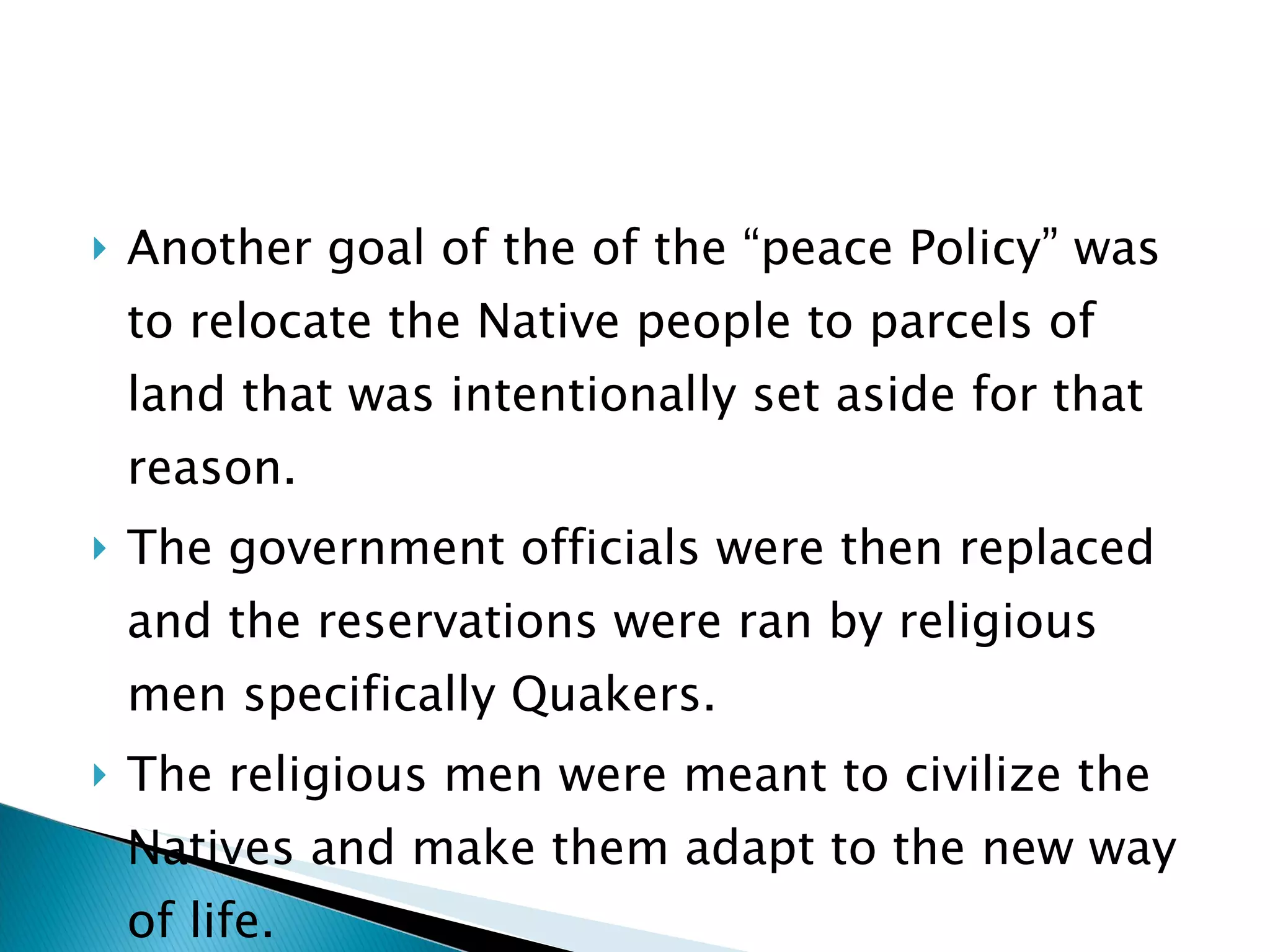Another goal of the of the “peace Policy” was to relocate the Native people to parcels of land that was intentionally set aside for that reason.  The government officials were then replaced and the reservations were ran by religious men specifically Quakers.  The religious men were meant to civilize the Natives and make them adapt to the new way of life. 