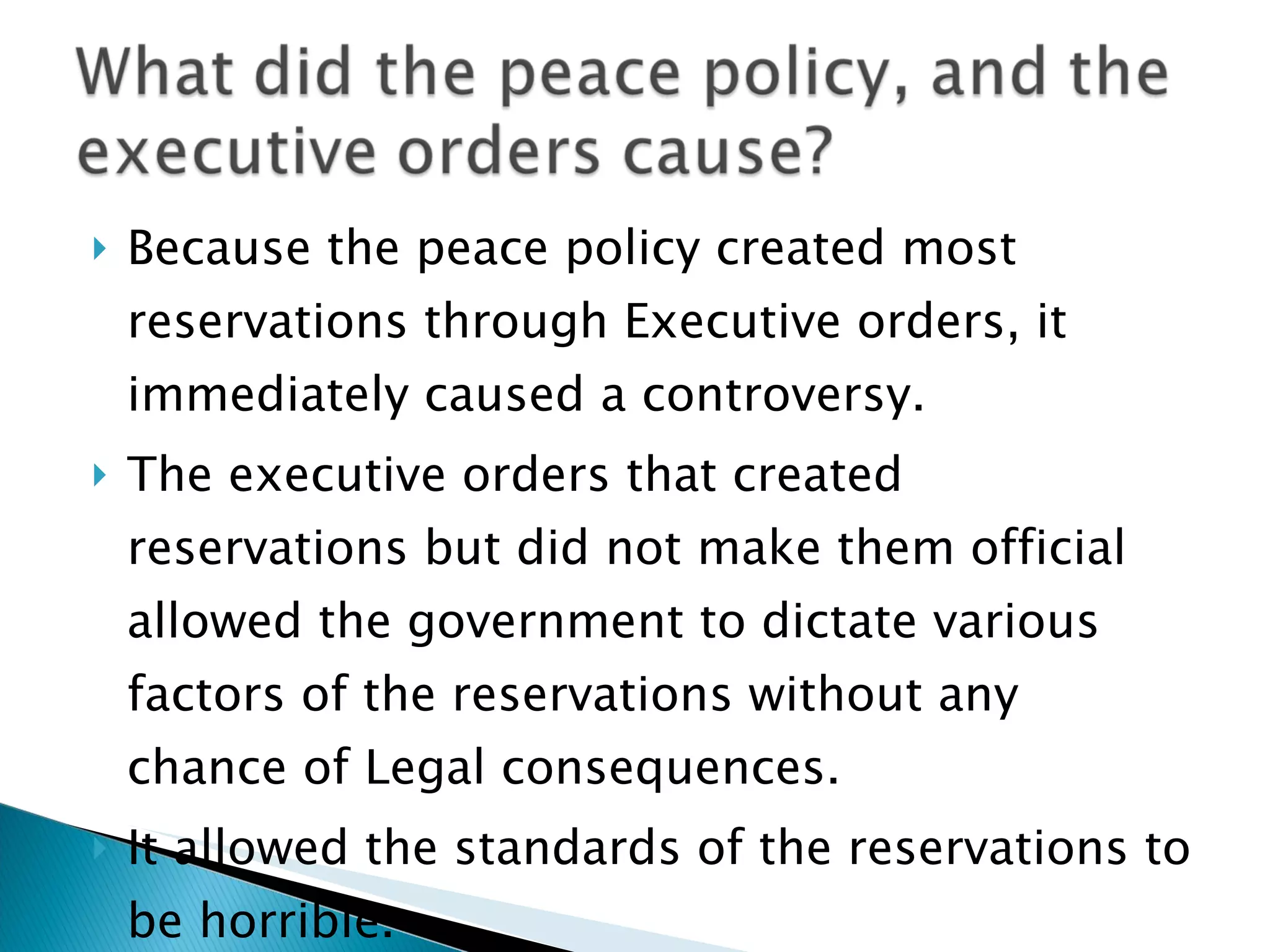 Because the peace policy created most reservations through Executive orders, it immediately caused a controversy.  The executive orders that created reservations but did not make them official allowed the government to dictate various factors of the reservations without any chance of Legal consequences.  It allowed the standards of the reservations to be horrible.  