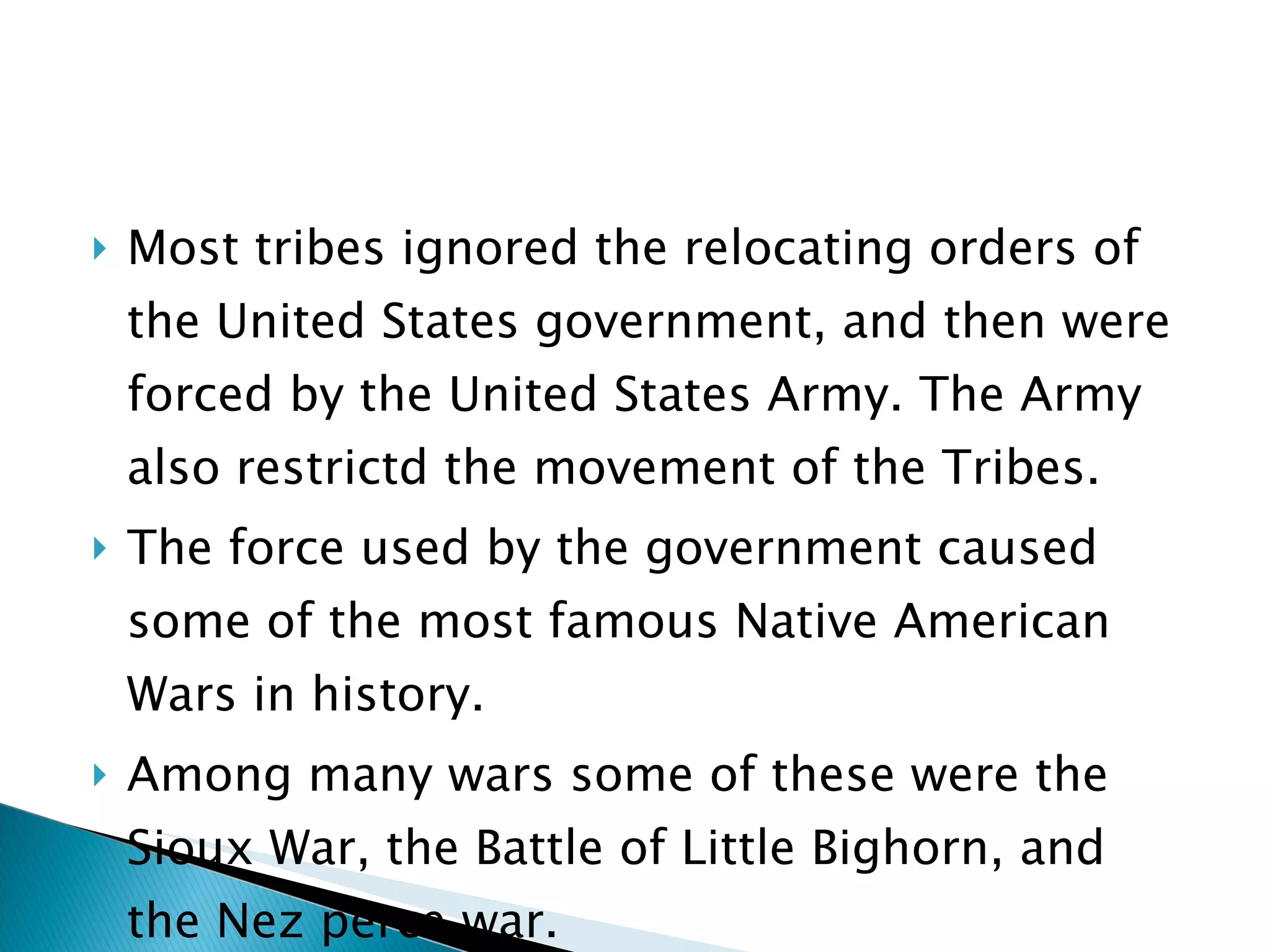 Most tribes ignored the relocating orders of the United States government, and then were forced by the United States Army. The Army also restrictd the movement of the Tribes.  The force used by the government caused some of the most famous Native American Wars in history. Among many wars some of these were the Sioux War, the Battle of Little Bighorn, and the Nez perce war.  