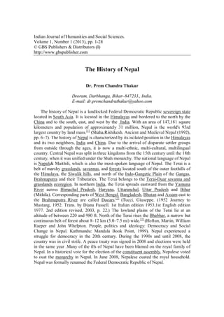 Indian Journal of Humanities and Social Sciences.
Volume 1, Number 1 (2013), pp. 1-28
© GBS Publishers & Distributors (I)
http://www.gbspublisher.com
The History of Nepal
Dr. Prem Chandra Thakur
Deoram, Darbhanga, Bihar–847233., India.
E-mail: dr.premchandrathakur@yahoo.com
The history of Nepal is a landlocked Federal Democratic Republic sovereign state
located in South Asia. It is located in the Himalayas and bordered to the north by the
China and to the south, east, and west by the India. With an area of 147,181 square
kilometers and population of approximately 31 million, Nepal is the world's 93rd
largest country by land mass.[1]
(Shaha,Rishikesh. Ancient and Medieval Nepal (1992),
pp. 6–7). The history of Nepal is characterized by its isolated position in the Himalayas
and its two neighbors, India and China. Due to the arrival of disparate settler groups
from outside through the ages, it is now a multi-ethnic, multi-cultural, multilingual
country. Central Nepal was split in three kingdoms from the 15th century until the 18th
century, when it was unified under the Shah monarchy. The national language of Nepal
is Nepali& Maithili, which is also the most-spoken language of Nepal. The Terai is a
belt of marshy grasslands, savannas, and forests located south of the outer foothills of
the Himalaya, the Siwalik hills, and north of the Indo-Gangetic Plain of the Gangas,
Brahmaputra and their Tributaries. The Terai belongs to the Terai-Duar savanna and
grasslands ecoregion. In northern India, the Terai spreads eastward from the Yamuna
River across Himachal Pradesh, Haryana, Uttaranchal, Uttar Pradesh and Bihar
(Mithila). Corresponding parts of West Bengal, Bangladesh, Bhutan and Assam east to
the Brahmaputra River are called Dooars.[2]
(Tucci, Giuseppe. (1952 Journey to
Mustang, 1952. Trans. by Diana Fussell. 1st Italian edition 1953;1st English edition
1977. 2nd edition revised, 2003, p. 22.) The lowland plains of the Terai lie at an
altitude of between 220 and 980 ft. North of the Terai rises the Bhabhar, a narrow but
continuous belt of forest about 8–12 km (5.0–7.5 mi) wide.[3]
(Hoftun, Martin, William
Raeper and John Whelpton. People, politics and ideology: Democracy and Social
Change in Nepal. Kathmandu: Mandala Book Point, 1999). Nepal experienced a
struggle for democracy in the 20th century. During the 1990s and until 2008, the
country was in civil strife. A peace treaty was signed in 2008 and elections were held
in the same year .Many of the ills of Nepal have been blamed on the royal family of
Nepal. In a historical vote for the election of the constituent assembly, Nepalese voted
to oust the monarchy in Nepal. In June 2008, Nepalese ousted the royal household.
Nepal was formally renamed the Federal Democratic Republic of Nepal.
 