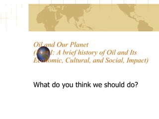 Oil and Our Planet  (Part I: A brief history of Oil and Its Economic, Cultural, and Social, Impact)  What do you think we should do?  