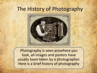 The History of Photography




 Photography is seen anywhere you
  look, all images and posters have
usually been taken by a photographer.
Here is a brief history of photography
 