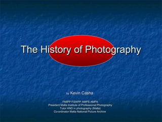 The History of PhotographyThe History of Photography
byby Kevin CashaKevin Casha
FMIPP FSWPP AMPS AMPAFMIPP FSWPP AMPS AMPA
President Malta Institute of Professional PhotographyPresident Malta Institute of Professional Photography
Tutor HND in photography (Malta)Tutor HND in photography (Malta)
Co-ordinator Malta National Picture ArchiveCo-ordinator Malta National Picture Archive
 