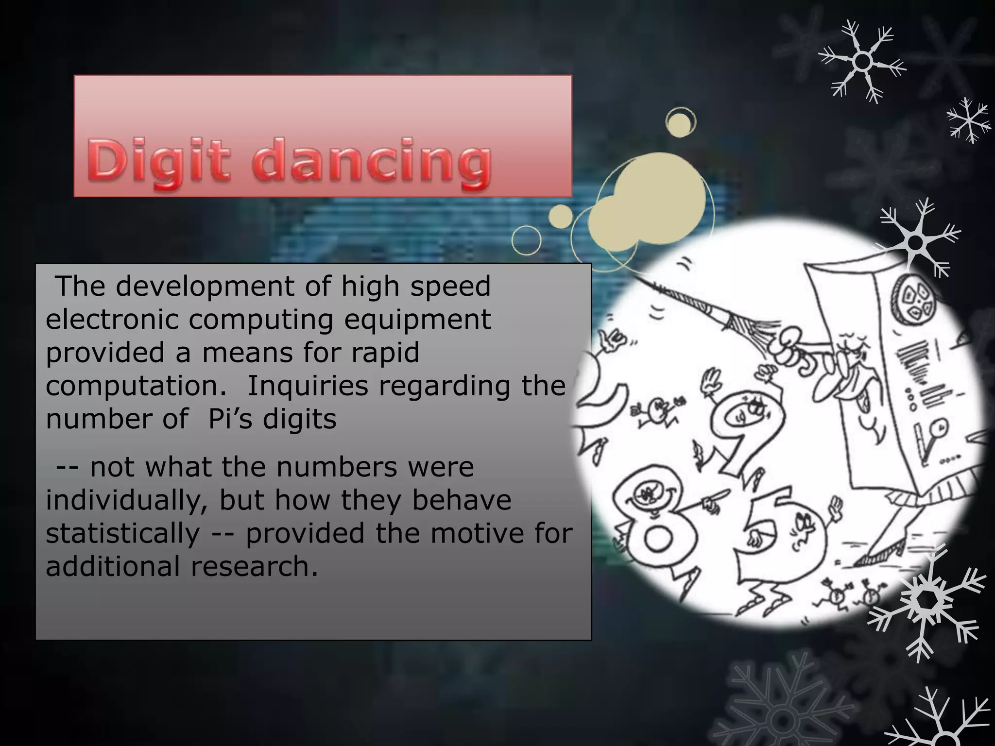 The development of high speed
electronic computing equipment
provided a means for rapid
computation. Inquiries regarding the
number of Pi’s digits
-- not what the numbers were
individually, but how they behave
statistically -- provided the motive for
additional research.
 