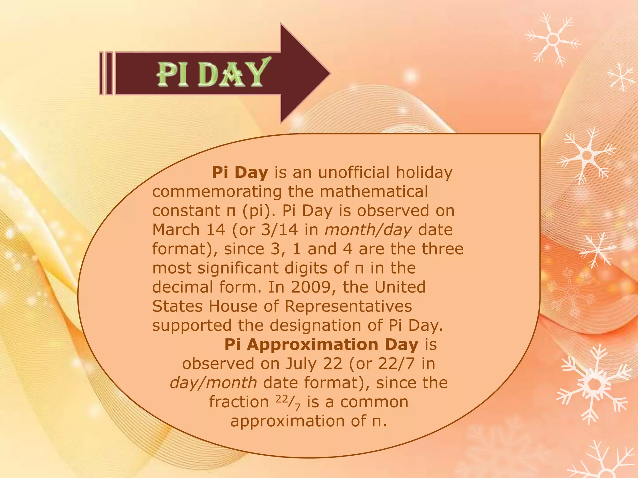 Pi Day is an unofficial holiday
commemorating the mathematical
constant π (pi). Pi Day is observed on
March 14 (or 3/14 in month/day date
format), since 3, 1 and 4 are the three
most significant digits of π in the
decimal form. In 2009, the United
States House of Representatives
supported the designation of Pi Day.
Pi Approximation Day is
observed on July 22 (or 22/7 in
day/month date format), since the
fraction 22⁄7 is a common
approximation of π.
 