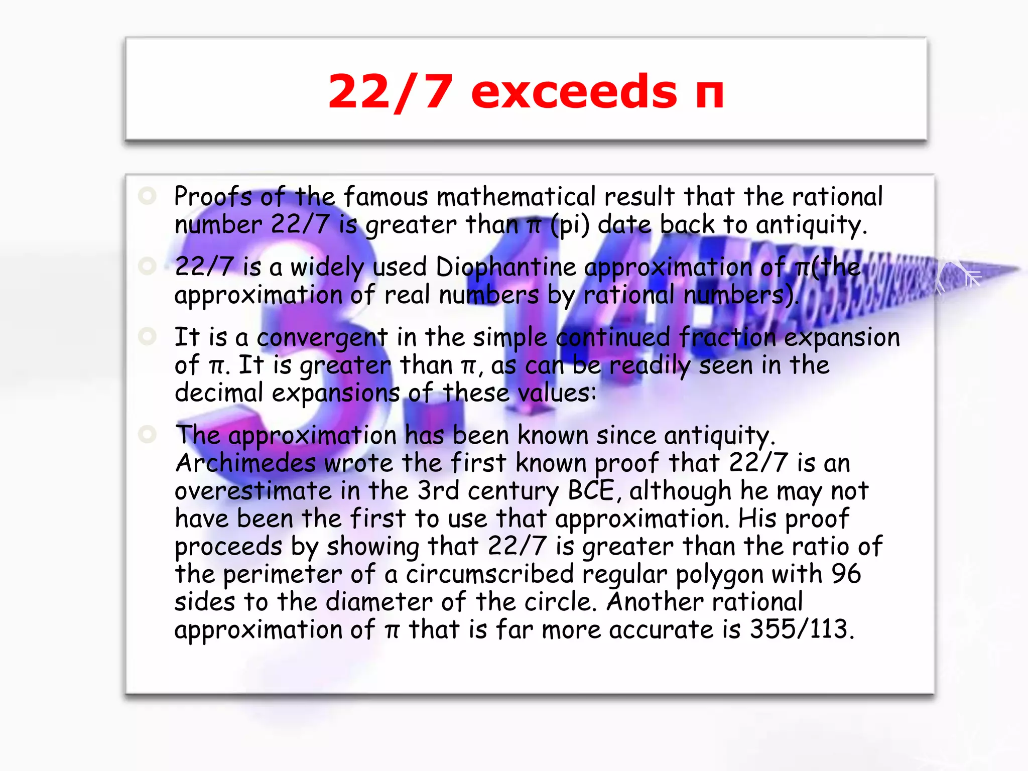 22/7 exceeds π
 Proofs of the famous mathematical result that the rational
number 22/7 is greater than π (pi) date back to antiquity.
 22/7 is a widely used Diophantine approximation of π(the
approximation of real numbers by rational numbers).
 It is a convergent in the simple continued fraction expansion
of π. It is greater than π, as can be readily seen in the
decimal expansions of these values:
 The approximation has been known since antiquity.
Archimedes wrote the first known proof that 22/7 is an
overestimate in the 3rd century BCE, although he may not
have been the first to use that approximation. His proof
proceeds by showing that 22/7 is greater than the ratio of
the perimeter of a circumscribed regular polygon with 96
sides to the diameter of the circle. Another rational
approximation of π that is far more accurate is 355/113.
 
