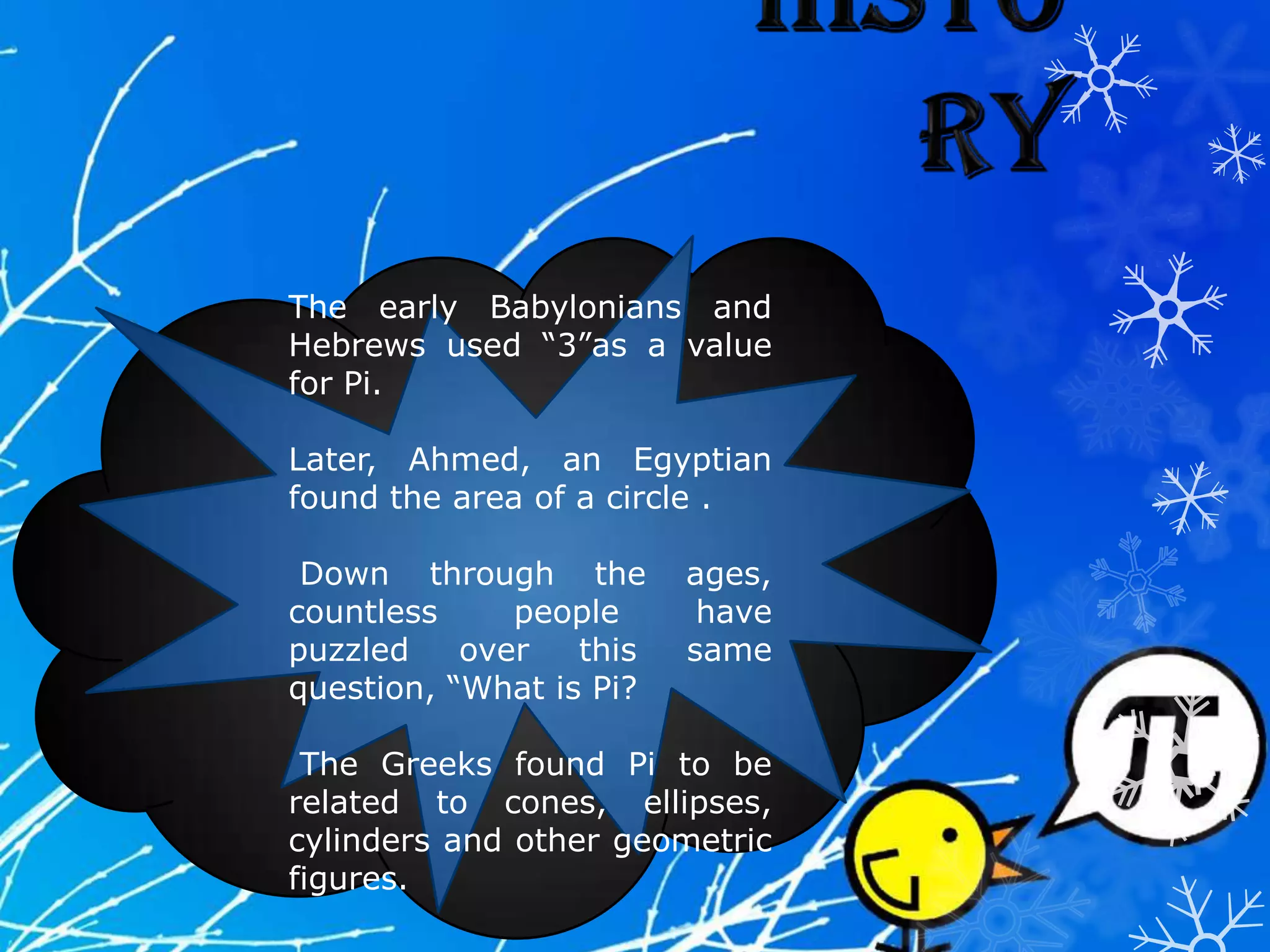 The early Babylonians and
Hebrews used “3”as a value
for Pi.
Later, Ahmed, an Egyptian
found the area of a circle .
Down through the ages,
countless people have
puzzled over this same
question, “What is Pi?
The Greeks found Pi to be
related to cones, ellipses,
cylinders and other geometric
figures.
 