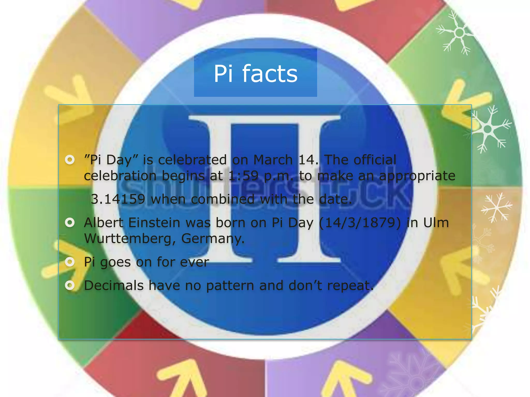 Pi facts
 ”Pi Day” is celebrated on March 14. The official
celebration begins at 1:59 p.m. to make an appropriate
3.14159 when combined with the date.
 Albert Einstein was born on Pi Day (14/3/1879) in Ulm
Wurttemberg, Germany.
 Pi goes on for ever
 Decimals have no pattern and don’t repeat.
 