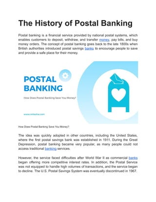 The History of Postal Banking
Postal banking is a financial service provided by national postal systems, which
enables customers to deposit, withdraw, and transfer money, pay bills, and buy
money orders. The concept of postal banking goes back to the late 1800s when
British authorities introduced postal savings banks to encourage people to save
and provide a safe place for their money.
How Does Postal Banking Save You Money?
The idea was quickly adopted in other countries, including the United States,
where the first postal savings bank was established in 1911. During the Great
Depression, postal banking became very popular, as many people could not
access traditional banking services.
However, the service faced difficulties after World War II as commercial banks
began offering more competitive interest rates. In addition, the Postal Service
was not equipped to handle high volumes of transactions, and the service began
to decline. The U.S. Postal Savings System was eventually discontinued in 1967.
 