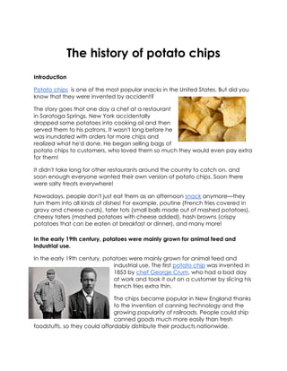 The history of potato chips
Introduction
Potato chips is one of the most popular snacks in the United States. But did you
know that they were invented by accident?
The story goes that one day a chef at a restaurant
in Saratoga Springs, New York accidentally
dropped some potatoes into cooking oil and then
served them to his patrons. It wasn't long before he
was inundated with orders for more chips and
realized what he'd done. He began selling bags of
potato chips to customers, who loved them so much they would even pay extra
for them!
It didn't take long for other restaurants around the country to catch on, and
soon enough everyone wanted their own version of potato chips. Soon there
were salty treats everywhere!
Nowadays, people don't just eat them as an afternoon snack anymore—they
turn them into all kinds of dishes! For example, poutine (French fries covered in
gravy and cheese curds), tater tots (small balls made out of mashed potatoes),
cheesy taters (mashed potatoes with cheese added), hash browns (crispy
potatoes that can be eaten at breakfast or dinner), and many more!
In the early 19th century, potatoes were mainly grown for animal feed and
industrial use.
In the early 19th century, potatoes were mainly grown for animal feed and
industrial use. The first potato chip was invented in
1853 by chef George Crum, who had a bad day
at work and took it out on a customer by slicing his
french fries extra thin.
The chips became popular in New England thanks
to the invention of canning technology and the
growing popularity of railroads. People could ship
canned goods much more easily than fresh
foodstuffs, so they could affordably distribute their products nationwide.
 