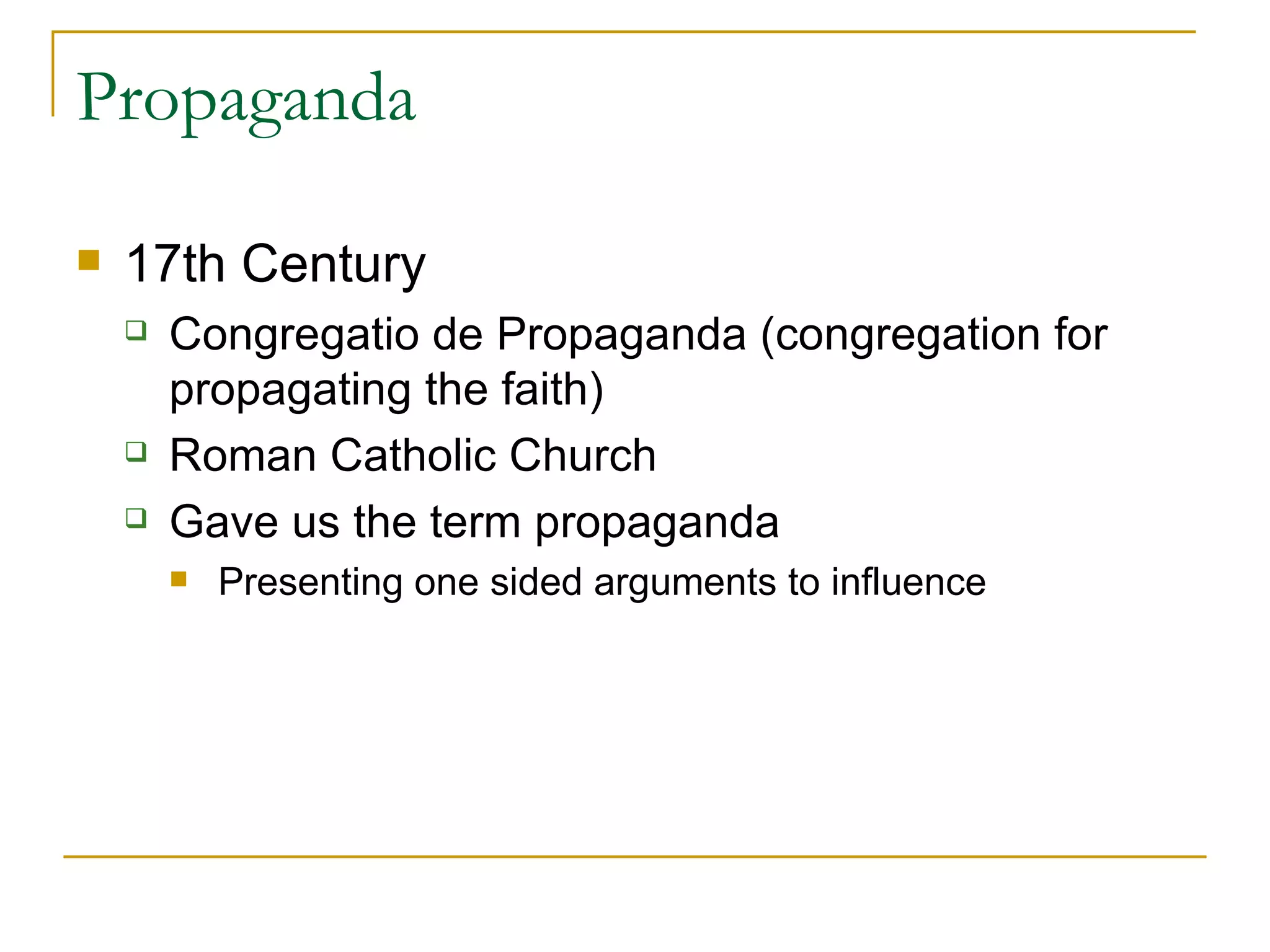Propaganda  17th Century  Congregatio de Propaganda (congregation for propagating the faith)  Roman Catholic Church  Gave us the term propaganda Presenting one sided arguments to influence  