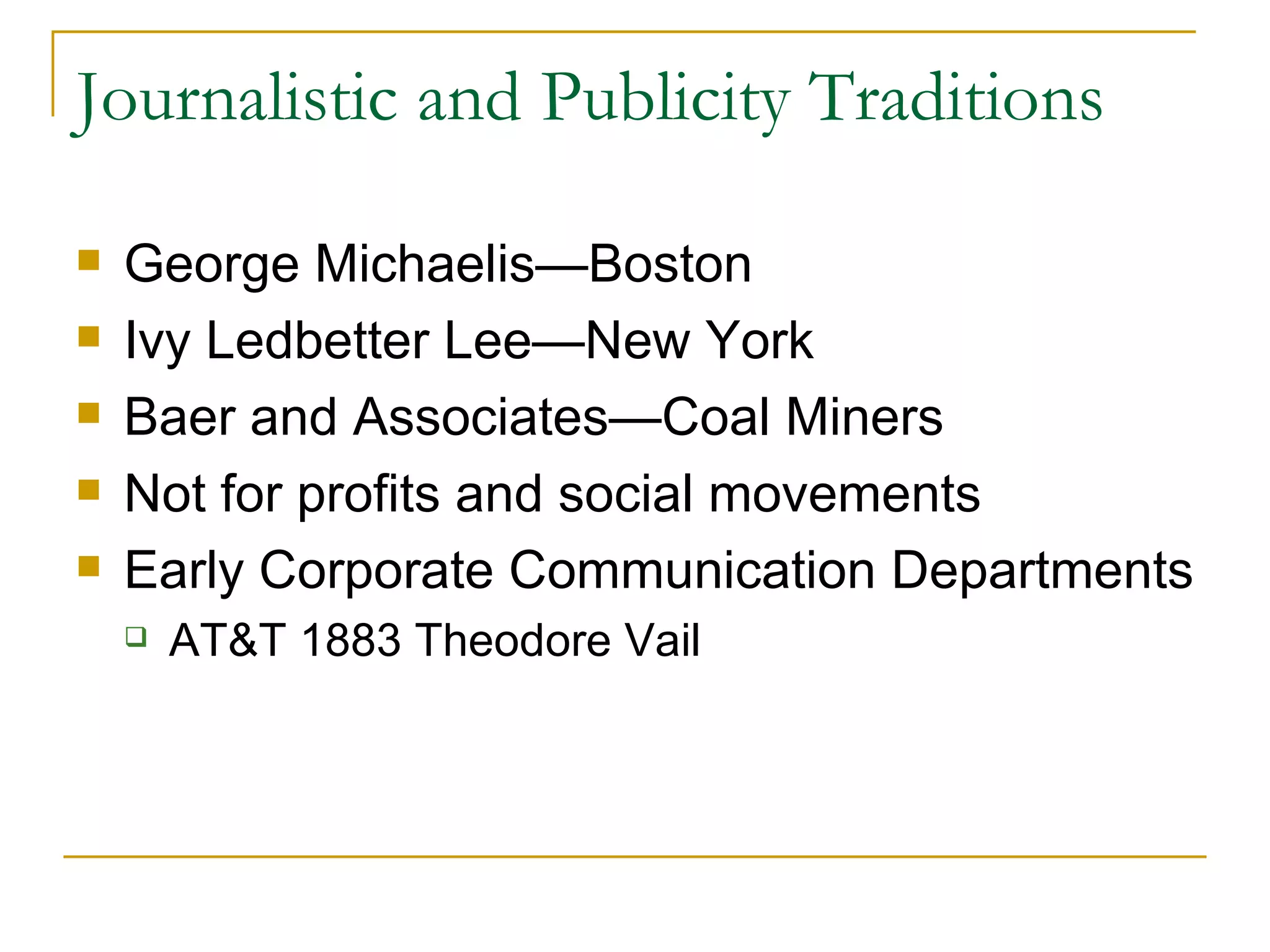 Journalistic and Publicity Traditions George Michaelis — Boston  Ivy Ledbetter Lee — New York  Baer and Associates — Coal Miners Not for profits and social movements Early Corporate Communication Departments  AT&T 1883 Theodore Vail  