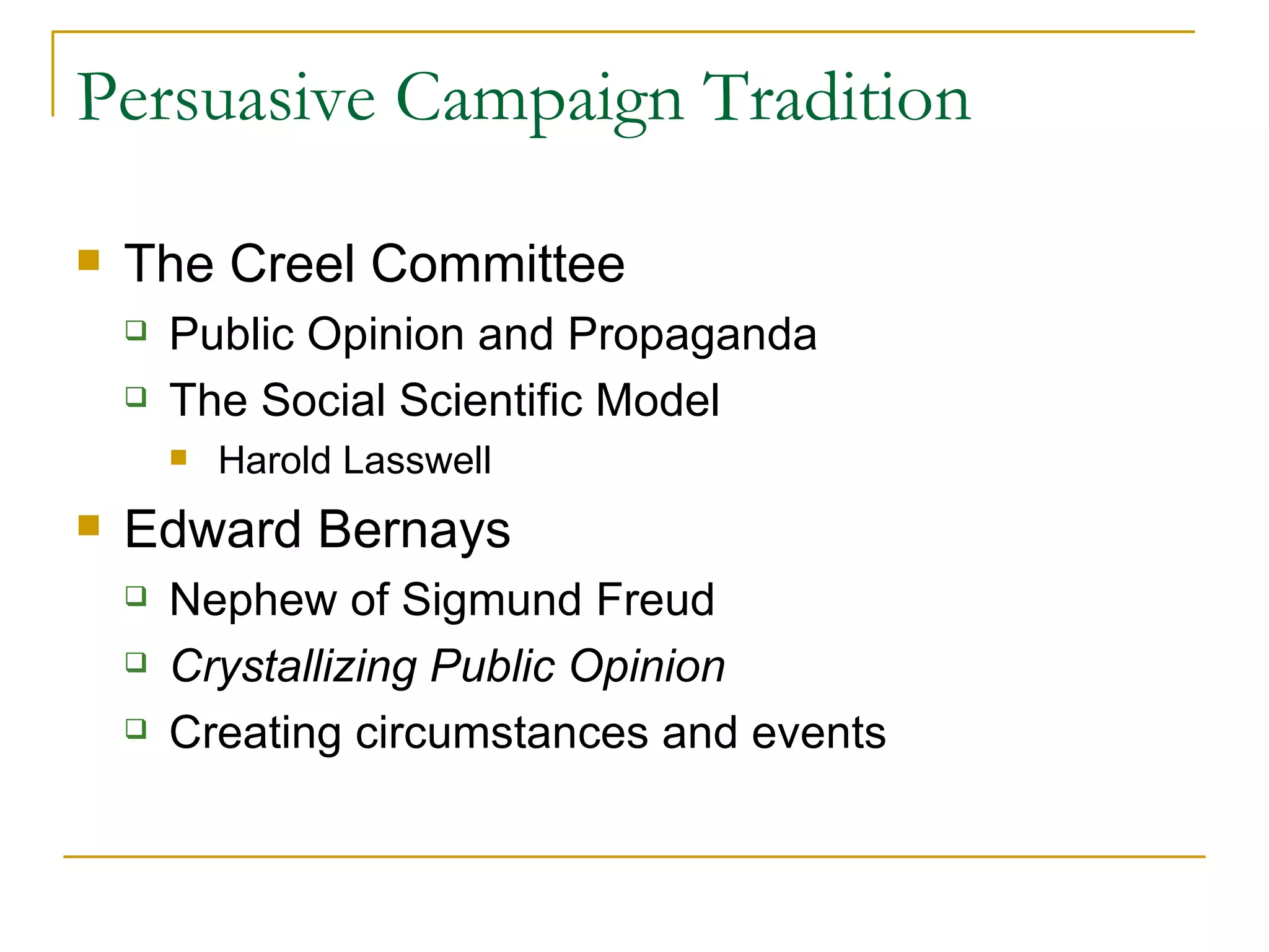 Persuasive Campaign Tradition The Creel Committee Public Opinion and Propaganda The Social Scientific Model Harold Lasswell Edward Bernays Nephew of Sigmund Freud  Crystallizing Public Opinion Creating circumstances and events 